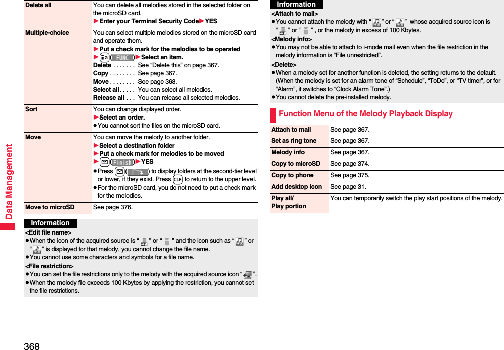368Data ManagementDelete all You can delete all melodies stored in the selected folder on the microSD card.Enter your Terminal Security CodeYESMultiple-choice You can select multiple melodies stored on the microSD card and operate them.Put a check mark for the melodies to be operatedi()Select an item.Delete . . . . . . .  See “Delete this” on page 367.Copy . . . . . . . .  See page 367.Move . . . . . . . .  See page 368.Select all. . . . .  You can select all melodies.Release all . . .  You can release all selected melodies.Sort You can change displayed order.Select an order.pYou cannot sort the files on the microSD card.Move You can move the melody to another folder.Select a destination folderPut a check mark for melodies to be movedl()YESpPress l( ) to display folders at the second-tier level or lower, if they exist. Press r to return to the upper level.pFor the microSD card, you do not need to put a check mark for the melodies.Move to microSD See page 376.Information&lt;Edit file name&gt;pWhen the icon of the acquired source is “ ” or “ ” and the icon such as “ ” or “ ” is displayed for that melody, you cannot change the file name.pYou cannot use some characters and symbols for a file name.&lt;File restriction&gt;pYou can set the file restrictions only to the melody with the acquired source icon “ ”.pWhen the melody file exceeds 100 Kbytes by applying the restriction, you cannot set the file restrictions.&lt;Attach to mail&gt;pYou cannot attach the melody with “ ” or “ ”  whose acquired source icon is “ ” or “ ” , or the melody in excess of 100 Kbytes.&lt;Melody info&gt;pYou may not be able to attach to i-mode mail even when the file restriction in the melody information is “File unrestricted”.&lt;Delete&gt;pWhen a melody set for another function is deleted, the setting returns to the default. (When the melody is set for an alarm tone of “Schedule”, “ToDo”, or “TV timer”, or for “Alarm”, it switches to “Clock Alarm Tone”.)pYou cannot delete the pre-installed melody.Function Menu of the Melody Playback DisplayInformationAttach to mail See page 367.Set as ring tone See page 367.Melody info See page 367.Copy to microSD See page 374.Copy to phone See page 375.Add desktop icon See page 31.Play all/Play portionYou can temporarily switch the play start positions of the melody.