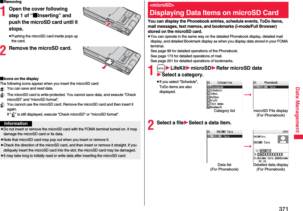 371Data Management■Removing1Open the cover following step 1 of “■Inserting” and push the microSD card until it stops.pPushing the microSD card inside pops up the card.2Remove the microSD card.■Icons on the displayThe following icons appear when you insert the microSD card:: You can save and read data.: The microSD card is write-protected. You cannot save data, and execute “Check microSD” and “microSD format”.: You cannot use the microSD card. Remove the microSD card and then insert it again.If “ ” is still displayed, execute “Check microSD” or “microSD format”.InformationpDo not insert or remove the microSD card with the FOMA terminal turned on. It may damage the microSD card or its data.pNote that microSD card may pop out when you insert or remove it.pCheck the direction of the microSD card, and then insert or remove it straight. If you obliquely insert the microSD card into the slot, the microSD card may be damaged.pIt may take long to initially read or write data after inserting the microSD card.You can display the Phonebook entries, schedule events, ToDo items, mail messages, text memos, and bookmarks (i-mode/Full Browser) stored on the microSD card.pYou can operate in the same way on the detailed Phonebook display, detailed mail display, and detailed Bookmark display as when you display data stored in your FOMA terminal.See page 99 for detailed operations of the Phonebook.See page 173 for detailed operations of mail.See page 201 for detailed operations of bookmarks.1mLifeKitmicroSDRefer microSD dataSelect a category.pIf you select “Schedule”, ToDo items are also displayed.2Select a fileSelect a data item.&lt;microSD&gt;Displaying Data Items on microSD CardCategory list microSD File display(For Phonebook)Data list (For Phonebook)Detailed data display(For Phonebook)