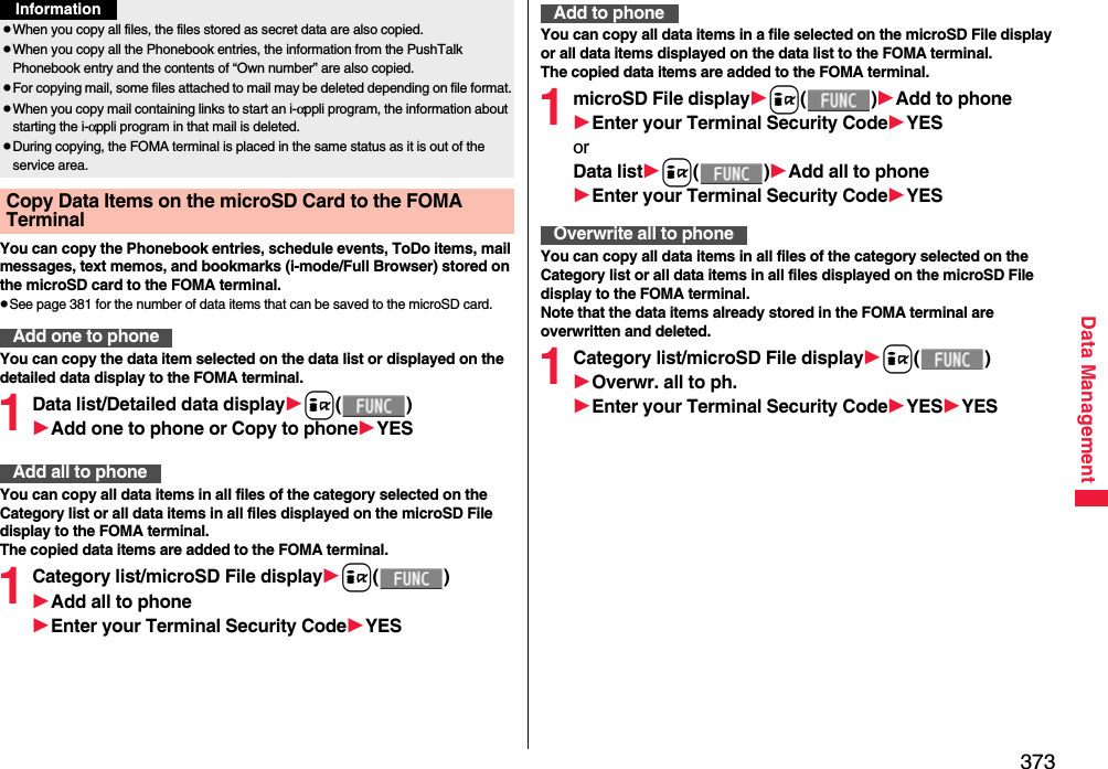 373Data ManagementYou can copy the Phonebook entries, schedule events, ToDo items, mail messages, text memos, and bookmarks (i-mode/Full Browser) stored on the microSD card to the FOMA terminal.pSee page 381 for the number of data items that can be saved to the microSD card.You can copy the data item selected on the data list or displayed on the detailed data display to the FOMA terminal.1Data list/Detailed data displayi()Add one to phone or Copy to phoneYESYou can copy all data items in all files of the category selected on the Category list or all data items in all files displayed on the microSD File display to the FOMA terminal.The copied data items are added to the FOMA terminal.1Category list/microSD File displayi()Add all to phoneEnter your Terminal Security CodeYESpWhen you copy all files, the files stored as secret data are also copied.pWhen you copy all the Phonebook entries, the information from the PushTalk Phonebook entry and the contents of “Own number” are also copied.pFor copying mail, some files attached to mail may be deleted depending on file format.pWhen you copy mail containing links to start an i-αppli program, the information about starting the i-αppli program in that mail is deleted.pDuring copying, the FOMA terminal is placed in the same status as it is out of the service area.Copy Data Items on the microSD Card to the FOMA Terminal Add one to phoneInformationAdd all to phoneYou can copy all data items in a file selected on the microSD File display or all data items displayed on the data list to the FOMA terminal.The copied data items are added to the FOMA terminal.1microSD File displayi()Add to phoneEnter your Terminal Security CodeYESorData listi()Add all to phoneEnter your Terminal Security CodeYESYou can copy all data items in all files of the category selected on the Category list or all data items in all files displayed on the microSD File display to the FOMA terminal.Note that the data items already stored in the FOMA terminal are overwritten and deleted.1Category list/microSD File displayi()Overwr. all to ph.Enter your Terminal Security CodeYESYESAdd to phoneOverwrite all to phone