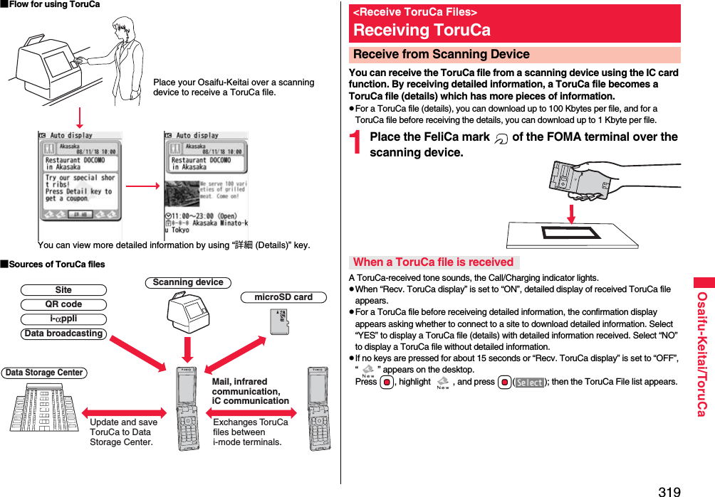 319Osaifu-Keitai/ToruCa■Flow for using ToruCa■Sources of ToruCa filesPlace your Osaifu-Keitai over a scanning device to receive a ToruCa file.You can view more detailed information by using “詳細 (Details)” key.Scanning deviceExchanges ToruCa files between i-mode terminals.Update and save ToruCa to Data Storage Center.Data Storage CentermicroSD cardData broadcastingQR codeSitei-αppliMail, infrared communication, iC communicationYou can receive the ToruCa file from a scanning device using the IC card function. By receiving detailed information, a ToruCa file becomes a ToruCa file (details) which has more pieces of information.pFor a ToruCa file (details), you can download up to 100 Kbytes per file, and for a ToruCa file before receiving the details, you can download up to 1 Kbyte per file.1Place the FeliCa mark   of the FOMA terminal over the scanning device.A ToruCa-received tone sounds, the Call/Charging indicator lights.pWhen “Recv. ToruCa display” is set to “ON”, detailed display of received ToruCa file appears.pFor a ToruCa file before receiveing detailed information, the confirmation display appears asking whether to connect to a site to download detailed information. Select “YES” to display a ToruCa file (details) with detailed information received. Select “NO” to display a ToruCa file without detailed information.pIf no keys are pressed for about 15 seconds or “Recv. ToruCa display” is set to “OFF”, “ ” appears on the desktop. Press Oo, highlight  , and press Oo( ); then the ToruCa File list appears.&lt;Receive ToruCa Files&gt;Receiving ToruCaReceive from Scanning Device When a ToruCa file is received