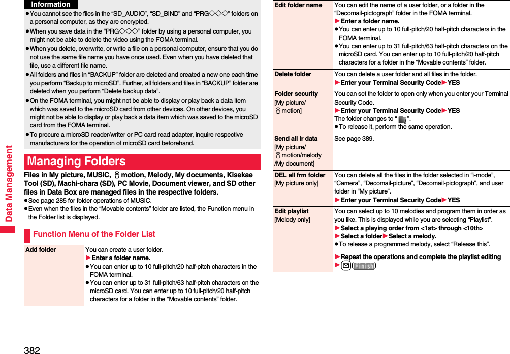 382Data ManagementFiles in My picture, MUSIC, imotion, Melody, My documents, Kisekae Tool (SD), Machi-chara (SD), PC Movie, Document viewer, and SD other files in Data Box are managed files in the respective folders.pSee page 285 for folder operations of MUSIC.pEven when the files in the “Movable contents” folder are listed, the Function menu in the Folder list is displayed.pYou cannot see the files in the “SD_AUDIO”, “SD_BIND” and “PRG◇◇◇” folders on a personal computer, as they are encrypted.pWhen you save data in the “PRG◇◇◇” folder by using a personal computer, you might not be able to delete the video using the FOMA terminal.pWhen you delete, overwrite, or write a file on a personal computer, ensure that you do not use the same file name you have once used. Even when you have deleted that file, use a different file name.pAll folders and files in “BACKUP” folder are deleted and created a new one each time you perform “Backup to microSD”. Further, all folders and files in “BACKUP” folder are deleted when you perform “Delete backup data”. pOn the FOMA terminal, you might not be able to display or play back a data item which was saved to the microSD card from other devices. On other devices, you might not be able to display or play back a data item which was saved to the microSD card from the FOMA terminal.pTo procure a microSD reader/writer or PC card read adapter, inquire respective manufacturers for the operation of microSD card beforehand.Managing FoldersFunction Menu of the Folder ListInformationAdd folder You can create a user folder.Enter a folder name.pYou can enter up to 10 full-pitch/20 half-pitch characters in the FOMA terminal.pYou can enter up to 31 full-pitch/63 half-pitch characters on the microSD card. You can enter up to 10 full-pitch/20 half-pitch characters for a folder in the “Movable contents” folder.Edit folder name You can edit the name of a user folder, or a folder in the “Decomail-pictograph” folder in the FOMA terminal.Enter a folder name.pYou can enter up to 10 full-pitch/20 half-pitch characters in the FOMA terminal.pYou can enter up to 31 full-pitch/63 half-pitch characters on the microSD card. You can enter up to 10 full-pitch/20 half-pitch characters for a folder in the “Movable contents” folder.Delete folder You can delete a user folder and all files in the folder.Enter your Terminal Security CodeYESFolder security[My picture/imotion]You can set the folder to open only when you enter your Terminal Security Code.Enter your Terminal Security CodeYESThe folder changes to “ ”.pTo release it, perform the same operation.Send all Ir data[My picture/imotion/melody/My document]See page 389.DEL all frm folder[My picture only]You can delete all the files in the folder selected in “i-mode”, “Camera”, “Decomail-picture”, “Decomail-pictograph”, and user folder in “My picture”.Enter your Terminal Security CodeYESEdit playlist[Melody only]You can select up to 10 melodies and program them in order as you like. This is displayed while you are selecting “Playlist”.Select a playing order from &lt;1st&gt; through &lt;10th&gt;Select a folderSelect a melody.pTo release a programmed melody, select “Release this”.Repeat the operations and complete the playlist editingl()
