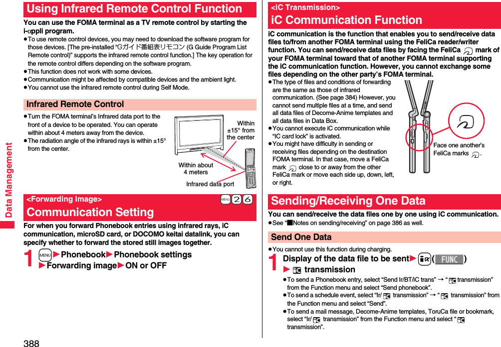 388Data ManagementYou can use the FOMA terminal as a TV remote control by starting the i-αppli program.pTo use remote control devices, you may need to download the software program for those devices. [The pre-installed “Gガイド番組表リモコン (G Guide Program List Remote control)” supports the infrared remote control function.] The key operation for the remote control differs depending on the software program.pThis function does not work with some devices.pCommunication might be affected by compatible devices and the ambient light.pYou cannot use the infrared remote control during Self Mode.pTurn the FOMA terminal’s Infrared data port to the front of a device to be operated. You can operate within about 4 meters away from the device.pThe radiation angle of the infrared rays is within ±15° from the center.For when you forward Phonebook entries using infrared rays, iC communication, microSD card, or DOCOMO keitai datalink, you can specify whether to forward the stored still images together.1mPhonebookPhonebook settingsForwarding imageON or OFFUsing Infrared Remote Control FunctionInfrared Remote Control+m-2-6&lt;Forwarding Image&gt;Communication SettingWithin about 4 metersInfrared data portWithin±15° fromthe centeriC communication is the function that enables you to send/receive data files to/from another FOMA terminal using the FeliCa reader/writer function. You can send/receive data files by facing the FeliCa   mark of your FOMA terminal toward that of another FOMA terminal supporting the iC communication function. However, you cannot exchange some files depending on the other party’s FOMA terminal.pThe type of files and conditions of forwarding are the same as those of infrared communication. (See page 384) However, you cannot send multiple files at a time, and send all data files of Decome-Anime templates and all data files in Data Box.pYou cannot execute iC communication while “IC card lock” is activated.pYou might have difficulty in sending or receiving files depending on the destination FOMA terminal. In that case, move a FeliCa mark   close to or away from the other FeliCa mark or move each side up, down, left, or right.You can send/receive the data files one by one using iC communication.pSee “■Notes on sending/receiving” on page 386 as well.pYou cannot use this function during charging.1Display of the data file to be senti() transmissionpTo send a Phonebook entry, select “Send Ir/BT/iC trans” → “ transmission” from the Function menu and select “Send phonebook”.pTo send a schedule event, select “Ir/  transmission” → “  transmission” from the Function menu and select “Send”.pTo send a mail message, Decome-Anime templates, ToruCa file or bookmark, select “Ir/  transmission” from the Function menu and select “  transmission”.&lt;iC Transmission&gt;iC Communication FunctionFace one another’s FeliCa marks  .Sending/Receiving One DataSend One Data