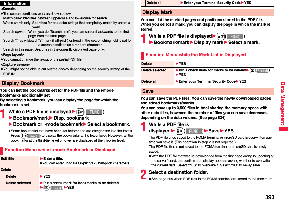 393Data ManagementYou can list the bookmarks set for the PDF file and the i-mode bookmarks additionally set.By selecting a bookmark, you can display the page for which the bookmark is set.1While a PDF file is displayedi()Bookmark/markDisp. bookmarkBookmark or i-mode bookmarkSelect a bookmark.pSome bookmarks that have been set beforehand are categorized into tier-levels. Press i( ) to display the bookmarks at the lower level. However, all the bookmarks at the third-tier level or lower are displayed at the third-tier level.Information&lt;Search&gt;pThe search conditions work as shown below:Match case: Identifies between uppercase and lowercase for search.Whole words only: Searches for character strings that completely match by unit of a word.Search upward: When you do “Search next”, you can search backwards to the first page from the start page.Search ‘?’ as wildcard: “?” mark (half-pitch) entered in the search string field is set for a search condition as a random character.Search in this page: Searches in the currently displayed page only.&lt;Page layout&gt;pYou cannot change the layout of the partial PDF file.&lt;Capture screen&gt;pYou might not be able to cut out the display depending on the security setting of the PDF file.Display BookmarkFunction Menu while i-mode Bookmark is DisplayedEdit title Enter a title.pYou can enter up to 64 full-pitch/128 half-pitch characters.DeleteDelete YESDelete selected Put a check mark for bookmarks to be deletedl()YESYou can list the marked pages and positions stored in the PDF file.When you select a mark, you can display the page in which the mark is stored.1While a PDF file is displayedi()Bookmark/markDisplay markSelect a mark.You can save the PDF files. You can save the newly downloaded pages and added bookmarks/marks.You can save up to 3,500 files in total sharing the memory space with other data files, however, the number of files you can save decreases depending on the data volume. (See page 534)1While a PDF file is displayedi()SaveYESThe PDF file once saved to the FOMA terminal or microSD card is overwritten each time you save it. (The operation in step 2 is not required.)The PDF file that is not saved to the FOMA terminal or microSD card is newly saved.pWith the PDF file that was re-downloaded from the first page owing to updating at the server’s end, the confirmation display appears asking whether to overwrite the current data. Select “YES” to overwrite it. Select “NO” to newly save.2Select a destination folder.pSee page 205 when PDF files in the FOMA terminal are stored to the maximum.Delete all Enter your Terminal Security CodeYESDisplay MarkFunction Menu while the Mark List is DisplayedDelete YESDelete selected Put a check mark for marks to be deletedl()YESDelete all Enter your Terminal Security CodeYESSave