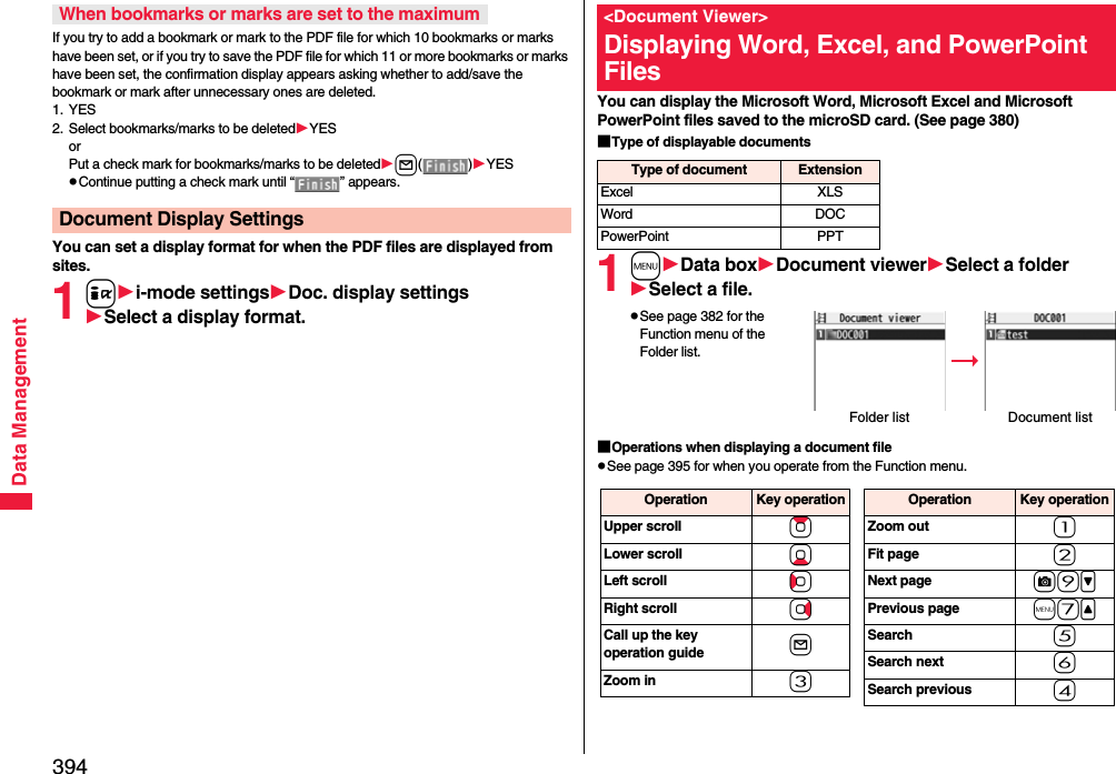 394Data ManagementIf you try to add a bookmark or mark to the PDF file for which 10 bookmarks or marks have been set, or if you try to save the PDF file for which 11 or more bookmarks or marks have been set, the confirmation display appears asking whether to add/save the bookmark or mark after unnecessary ones are deleted.1. YES2. Select bookmarks/marks to be deletedYESorPut a check mark for bookmarks/marks to be deletedl()YESpContinue putting a check mark until “ ” appears.You can set a display format for when the PDF files are displayed from sites.1ii-mode settingsDoc. display settingsSelect a display format.When bookmarks or marks are set to the maximumDocument Display SettingsYou can display the Microsoft Word, Microsoft Excel and Microsoft PowerPoint files saved to the microSD card. (See page 380)■Type of displayable documents1mData boxDocument viewerSelect a folderSelect a file.pSee page 382 for the Function menu of the Folder list.■Operations when displaying a document filepSee page 395 for when you operate from the Function menu.&lt;Document Viewer&gt;Displaying Word, Excel, and PowerPoint FilesType of document ExtensionExcel XLSWord DOCPowerPoint PPTFolder list Document listOperation Key operationUpper scroll ZoLower scroll XoLeft scroll CoRight scroll VoCall up the key operation guide lZoom in 3Operation Key operationZoom out 1Fit page 2Next page c9&gt;Previous page m7&lt;Search 5Search next 6Search previous 4