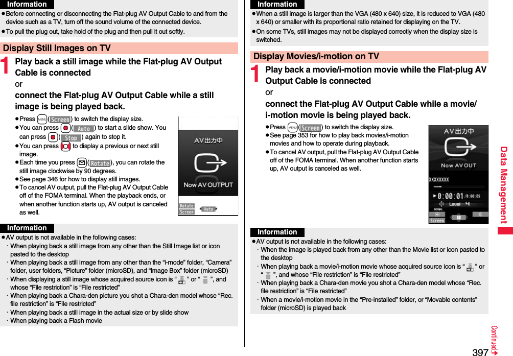 397Data Management1Play back a still image while the Flat-plug AV Output Cable is connectedor connect the Flat-plug AV Output Cable while a still image is being played back.pPress m( ) to switch the display size.pYou can press Oo( ) to start a slide show. You can press Oo( ) again to stop it.pYou can press No to display a previous or next still image.pEach time you press l( ), you can rotate the still image clockwise by 90 degrees.pSee page 346 for how to display still images.pTo cancel AV output, pull the Flat-plug AV Output Cable off of the FOMA terminal. When the playback ends, or when another function starts up, AV output is canceled as well.pBefore connecting or disconnecting the Flat-plug AV Output Cable to and from the device such as a TV, turn off the sound volume of the connected device.pTo pull the plug out, take hold of the plug and then pull it out softly.Display Still Images on TVInformationInformationpAV output is not available in the following cases:・When playing back a still image from any other than the Still Image list or icon pasted to the desktop・When playing back a still image from any other than the “i-mode” folder, “Camera” folder, user folders, “Picture” folder (microSD), and “Image Box” folder (microSD)・When displaying a still image whose acquired source icon is “ ” or “ ”, and whose “File restriction” is “File restricted”・When playing back a Chara-den picture you shot a Chara-den model whose “Rec. file restriction” is “File restricted”・When playing back a still image in the actual size or by slide show・When playing back a Flash movie1Play back a movie/i-motion movie while the Flat-plug AV Output Cable is connectedorconnect the Flat-plug AV Output Cable while a movie/i-motion movie is being played back.pPress m( ) to switch the display size.pSee page 353 for how to play back movies/i-motion movies and how to operate during playback.pTo cancel AV output, pull the Flat-plug AV Output Cable off of the FOMA terminal. When another function starts up, AV output is canceled as well.pWhen a still image is larger than the VGA (480 x 640) size, it is reduced to VGA (480 x 640) or smaller with its proportional ratio retained for displaying on the TV.pOn some TVs, still images may not be displayed correctly when the display size is switched.Display Movies/i-motion on TVInformationInformationpAV output is not available in the following cases:・When the image is played back from any other than the Movie list or icon pasted to the desktop・When playing back a movie/i-motion movie whose acquired source icon is “ ” or “ ”, and whose “File restriction” is “File restricted”・When playing back a Chara-den movie you shot a Chara-den model whose “Rec. file restriction” is “File restricted”・When a movie/i-motion movie in the “Pre-installed” folder, or “Movable contents” folder (microSD) is played back