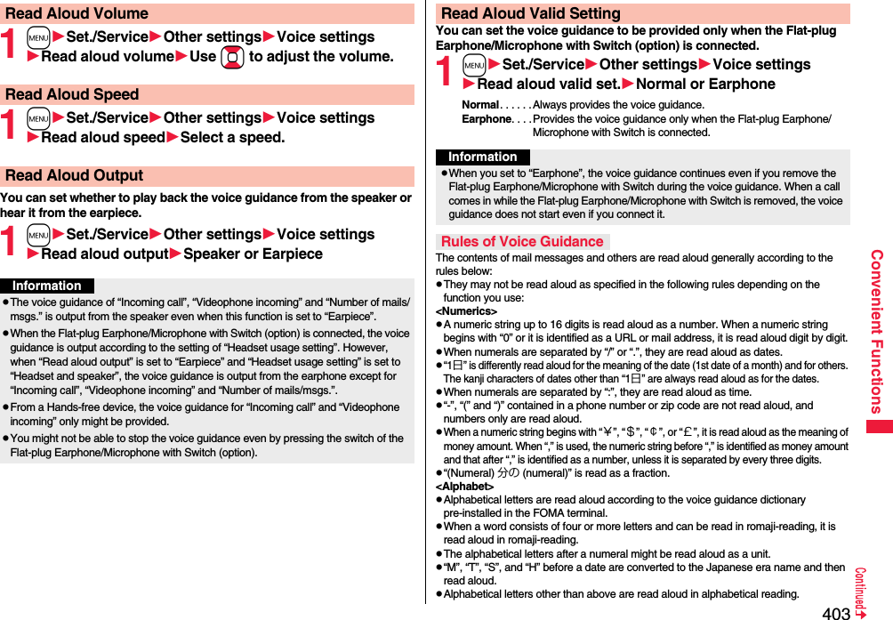 403Convenient Functions1mSet./ServiceOther settingsVoice settingsRead aloud volumeUse Boto adjust the volume.1mSet./ServiceOther settingsVoice settingsRead aloud speedSelect a speed.You can set whether to play back the voice guidance from the speaker or hear it from the earpiece.1mSet./ServiceOther settingsVoice settingsRead aloud outputSpeaker or EarpieceRead Aloud VolumeRead Aloud SpeedRead Aloud OutputInformationpThe voice guidance of “Incoming call”, “Videophone incoming” and “Number of mails/msgs.” is output from the speaker even when this function is set to “Earpiece”.pWhen the Flat-plug Earphone/Microphone with Switch (option) is connected, the voice guidance is output according to the setting of “Headset usage setting”. However, when “Read aloud output” is set to “Earpiece” and “Headset usage setting” is set to “Headset and speaker”, the voice guidance is output from the earphone except for “Incoming call”, “Videophone incoming” and “Number of mails/msgs.”.pFrom a Hands-free device, the voice guidance for “Incoming call” and “Videophone incoming” only might be provided.pYou might not be able to stop the voice guidance even by pressing the switch of the Flat-plug Earphone/Microphone with Switch (option).You can set the voice guidance to be provided only when the Flat-plug Earphone/Microphone with Switch (option) is connected.1mSet./ServiceOther settingsVoice settingsRead aloud valid set.Normal or EarphoneNormal. . . . . . Always provides the voice guidance.Earphone. . . .Provides the voice guidance only when the Flat-plug Earphone/Microphone with Switch is connected.The contents of mail messages and others are read aloud generally according to the rules below:pThey may not be read aloud as specified in the following rules depending on the function you use:&lt;Numerics&gt;pA numeric string up to 16 digits is read aloud as a number. When a numeric string begins with “0” or it is identified as a URL or mail address, it is read aloud digit by digit.pWhen numerals are separated by “/” or “.”, they are read aloud as dates.p“1日” is differently read aloud for the meaning of the date (1st date of a month) and for others. The kanji characters of dates other than “1日” are always read aloud as for the dates.pWhen numerals are separated by “:”, they are read aloud as time.p“-”, “(” and “)” contained in a phone number or zip code are not read aloud, and numbers only are read aloud.pWhen a numeric string begins with “￥”, “＄”, “￠”, or “￡”, it is read aloud as the meaning of money amount. When “,” is used, the numeric string before “,” is identified as money amount and that after “,” is identified as a number, unless it is separated by every three digits.p“(Numeral) 分の (numeral)” is read as a fraction.&lt;Alphabet&gt;pAlphabetical letters are read aloud according to the voice guidance dictionary pre-installed in the FOMA terminal.pWhen a word consists of four or more letters and can be read in romaji-reading, it is read aloud in romaji-reading.pThe alphabetical letters after a numeral might be read aloud as a unit.p“M”, “T”, “S”, and “H” before a date are converted to the Japanese era name and then read aloud.pAlphabetical letters other than above are read aloud in alphabetical reading.Read Aloud Valid SettingInformationpWhen you set to “Earphone”, the voice guidance continues even if you remove the Flat-plug Earphone/Microphone with Switch during the voice guidance. When a call comes in while the Flat-plug Earphone/Microphone with Switch is removed, the voice guidance does not start even if you connect it.Rules of Voice Guidance