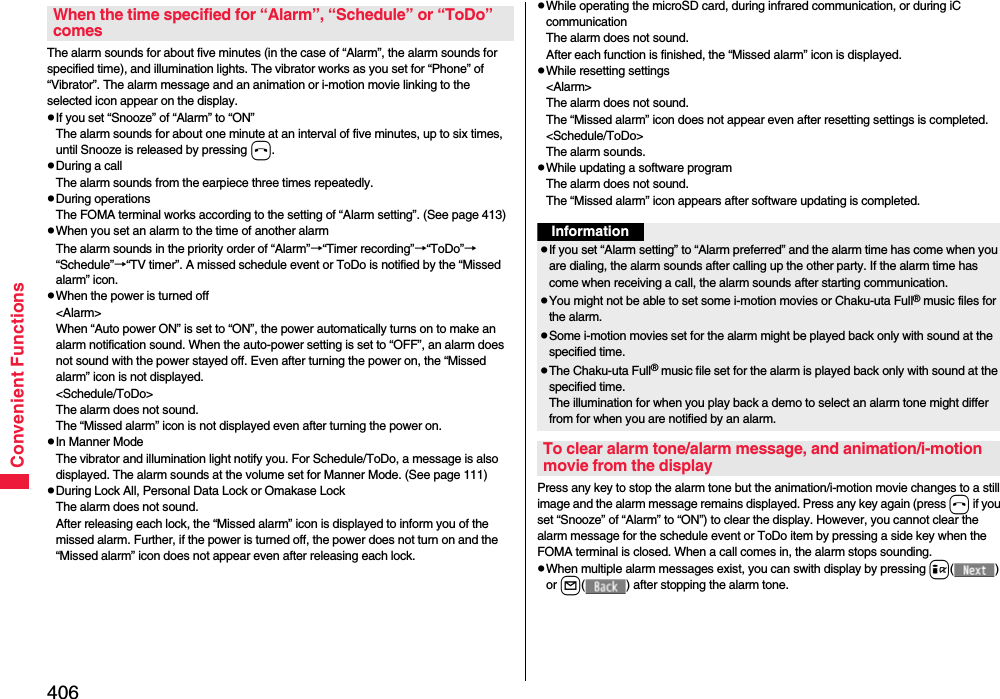 406Convenient FunctionsThe alarm sounds for about five minutes (in the case of “Alarm”, the alarm sounds for specified time), and illumination lights. The vibrator works as you set for “Phone” of “Vibrator”. The alarm message and an animation or i-motion movie linking to the selected icon appear on the display.pIf you set “Snooze” of “Alarm” to “ON”The alarm sounds for about one minute at an interval of five minutes, up to six times, until Snooze is released by pressing h. pDuring a callThe alarm sounds from the earpiece three times repeatedly. pDuring operations The FOMA terminal works according to the setting of “Alarm setting”. (See page 413)pWhen you set an alarm to the time of another alarmThe alarm sounds in the priority order of “Alarm”→“Timer recording”→“ToDo”→“Schedule”→“TV timer”. A missed schedule event or ToDo is notified by the “Missed alarm” icon.pWhen the power is turned off&lt;Alarm&gt;When “Auto power ON” is set to “ON”, the power automatically turns on to make an alarm notification sound. When the auto-power setting is set to “OFF”, an alarm does not sound with the power stayed off. Even after turning the power on, the “Missed alarm” icon is not displayed.&lt;Schedule/ToDo&gt;The alarm does not sound. The “Missed alarm” icon is not displayed even after turning the power on.pIn Manner ModeThe vibrator and illumination light notify you. For Schedule/ToDo, a message is also displayed. The alarm sounds at the volume set for Manner Mode. (See page 111)pDuring Lock All, Personal Data Lock or Omakase LockThe alarm does not sound.After releasing each lock, the “Missed alarm” icon is displayed to inform you of the missed alarm. Further, if the power is turned off, the power does not turn on and the “Missed alarm” icon does not appear even after releasing each lock.When the time specified for “Alarm”, “Schedule” or “ToDo” comespWhile operating the microSD card, during infrared communication, or during iC communicationThe alarm does not sound.After each function is finished, the “Missed alarm” icon is displayed.pWhile resetting settings&lt;Alarm&gt;The alarm does not sound.The “Missed alarm” icon does not appear even after resetting settings is completed.&lt;Schedule/ToDo&gt;The alarm sounds.pWhile updating a software programThe alarm does not sound.The “Missed alarm” icon appears after software updating is completed.Press any key to stop the alarm tone but the animation/i-motion movie changes to a still image and the alarm message remains displayed. Press any key again (press h if you set “Snooze” of “Alarm” to “ON”) to clear the display. However, you cannot clear the alarm message for the schedule event or ToDo item by pressing a side key when the FOMA terminal is closed. When a call comes in, the alarm stops sounding.pWhen multiple alarm messages exist, you can swith display by pressing i() or l( ) after stopping the alarm tone.InformationpIf you set “Alarm setting” to “Alarm preferred” and the alarm time has come when you are dialing, the alarm sounds after calling up the other party. If the alarm time has come when receiving a call, the alarm sounds after starting communication.pYou might not be able to set some i-motion movies or Chaku-uta Full® music files for the alarm.pSome i-motion movies set for the alarm might be played back only with sound at the specified time.pThe Chaku-uta Full® music file set for the alarm is played back only with sound at the specified time.The illumination for when you play back a demo to select an alarm tone might differ from for when you are notified by an alarm.To clear alarm tone/alarm message, and animation/i-motion movie from the display