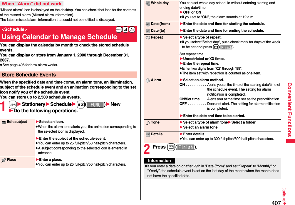 407Convenient Functions“Missed alarm” icon is displayed on the desktop. You can check that icon for the contents of the missed alarm (Missed alarm information).The latest missed alarm information that could not be notified is displayed.You can display the calendar by month to check the stored schedule events.You can display or store from January 1, 2000 through December 31, 2037.pSee page 406 for how alarm works.When the specified date and time come, an alarm tone, an illumination, subject of the schedule event and an animation corresponding to the set icon notify you of the schedule event.You can store up to 2,500 schedule events.1mStationerySchedulei()NewDo the following operations.When “Alarm” did not work+m-4-5&lt;Schedule&gt;Using Calendar to Manage ScheduleStore Schedule EventsEdit subject Select an icon.pWhen the alarm tone alerts you, the animation corresponding to the selected icon is displayed.Enter the subject of the schedule event.pYou can enter up to 25 full-pitch/50 half-pitch characters.pA subject corresponding to the selected icon is entered in advance.Place Enter a place.pYou can enter up to 25 full-pitch/50 half-pitch characters.2Press l().Whole day You can set whole day schedule without entering starting and ending date/time.OFF or ONpIf you set to “ON”, the alarm sounds at 12 a.m.Date (from) Enter the date and time for starting the schedule.Date (to) Enter the date and time for ending the schedule.Repeat Select a type of repeat.pIf you select “Select day”, put a check mark for days of the week to be set and press l().Set repeat time.Unrestricted or XX times.Enter the repeat time.pEnter two digits from “02” through “99”.pThe item set with repetition is counted as one item.Alarm Select an alarm method.ON . . . . . . . . . . . Alerts you at the time of the starting date/time of the schedule event. The setting for alarm notification is completed.ON/Set time  . . . Alerts you at the time set as the prenotification.OFF . . . . . . . . . . Does not alert. The setting for alarm notification is completed.Enter the date and time to be alerted.Tone Select a type of alarm toneSelect a folderSelect an alarm tone.Details Enter details.pYou can enter up to 300 full-pitch/600 half-pitch characters.InformationpIf you enter a date on or after 29th in “Date (from)” and set “Repeat” to “Monthly” or “Yearly”, the schedule event is set on the last day of the month when the month does not have the specified date.
