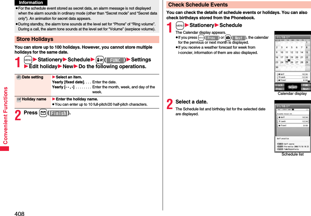 408Convenient FunctionsYou can store up to 100 holidays. However, you cannot store multiple holidays for the same date.1mStationerySchedulei()SettingsEdit holidayNewDo the following operations.2Press l().pFor the schedule event stored as secret data, an alarm message is not displayed when the alarm sounds in ordinary mode (other than “Secret mode” and “Secret data only”). An animation for secret data appears.pDuring standby, the alarm tone sounds at the level set for “Phone” of “Ring volume”. During a call, the alarm tone sounds at the level set for “Volume” (earpiece volume).Store HolidaysInformationDate setting Select an item.Yearly [fixed date]. . . . Enter the date.Yearly [- - , -]  . . . . . . . . Enter the month, week, and day of the week.Holiday name Enter the holiday name.pYou can enter up to 10 full-pitch/20 half-pitch characters.You can check the details of schedule events or holidays. You can also check birthdays stored from the Phonebook.1mStationeryScheduleThe Calendar display appears.pIf you press m() or c( ), the calendar for the pervious or next month is displayed.pIf you receive a weather forecast for week from i-concier, information of them are also displayed.2Select a date.The Schedule list and birthday list for the selected date are displayed.Check Schedule EventsCalendar displaySchedule list