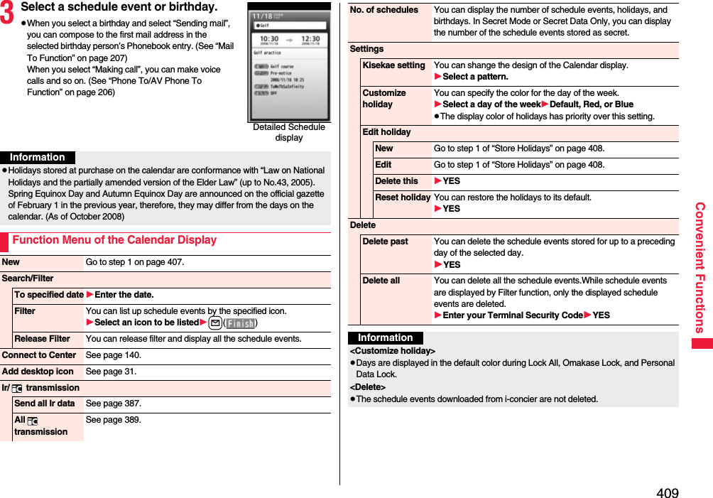 409Convenient Functions3Select a schedule event or birthday.pWhen you select a birthday and select “Sending mail”, you can compose to the first mail address in the selected birthday person’s Phonebook entry. (See “Mail To Function” on page 207)When you select “Making call”, you can make voice calls and so on. (See “Phone To/AV Phone To Function” on page 206)Detailed Schedule displayInformationpHolidays stored at purchase on the calendar are conformance with “Law on National Holidays and the partially amended version of the Elder Law” (up to No.43, 2005). Spring Equinox Day and Autumn Equinox Day are announced on the official gazette of February 1 in the previous year, therefore, they may differ from the days on the calendar. (As of October 2008)Function Menu of the Calendar DisplayNew Go to step 1 on page 407.Search/FilterTo specified date Enter the date.Filter You can list up schedule events by the specified icon.Select an icon to be listedl() Release Filter You can release filter and display all the schedule events.Connect to Center See page 140.Add desktop icon See page 31.Ir/  transmissionSend all Ir data See page 387.All  transmissionSee page 389.No. of schedules You can display the number of schedule events, holidays, and birthdays. In Secret Mode or Secret Data Only, you can display the number of the schedule events stored as secret. SettingsKisekae setting You can shange the design of the Calendar display.Select a pattern.Customize holidayYou can specify the color for the day of the week.Select a day of the weekDefault, Red, or BluepThe display color of holidays has priority over this setting.Edit holidayNew Go to step 1 of “Store Holidays” on page 408.Edit Go to step 1 of “Store Holidays” on page 408.Delete this YESReset holiday You can restore the holidays to its default.YESDeleteDelete past You can delete the schedule events stored for up to a preceding day of the selected day.YESDelete all You can delete all the schedule events.While schedule events are displayed by Filter function, only the displayed schedule events are deleted.Enter your Terminal Security CodeYESInformation&lt;Customize holiday&gt;pDays are displayed in the default color during Lock All, Omakase Lock, and Personal Data Lock.&lt;Delete&gt;pThe schedule events downloaded from i-concier are not deleted.