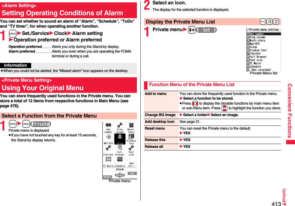 413Convenient FunctionsYou can set whether to sound an alarm of “Alarm”, “Schedule”, “ToDo” and “TV timer”, for when operating another function.1mSet./ServiceClockAlarm settingOperation preferred or Alarm preferredOperation preferred. . . . .  Alerts you only during the Stand-by display.Alarm preferred . . . . . . . .  Alerts you even when you are operating the FOMA terminal or during a call.You can store frequently used functions in the Private menu. You can store a total of 12 items from respective functions in Main Menu (see page 476).1mm()Private menu is displayed.pIf you have not touched any key for at least 15 seconds, the Stand-by display returns.&lt;Alarm Setting&gt;Setting Operating Conditions of AlarmInformationpWhen you could not be alerted, the “Missed alarm” icon appears on the desktop.&lt;Private Menu Setting&gt;Using Your Original MenuSelect a Function from the Private MenuPrivate menu2Select an icon.The display for the selected function is displayed.1Private menui()+m-5-2Display the Private Menu ListPrivate Menu listFunction Menu of the Private Menu ListAdd to menu You can store the frequently used function in the Private menu.Select a function to be stored.pPress No to display the storable functions by main menu item or sub-menu item. Press Bo to highlight the function you store.Change BG image Select a folderSelect an image.Add desktop icon See page 31.Reset menu You can reset the Private menu to the default.YESRelease this YESRelease all YES