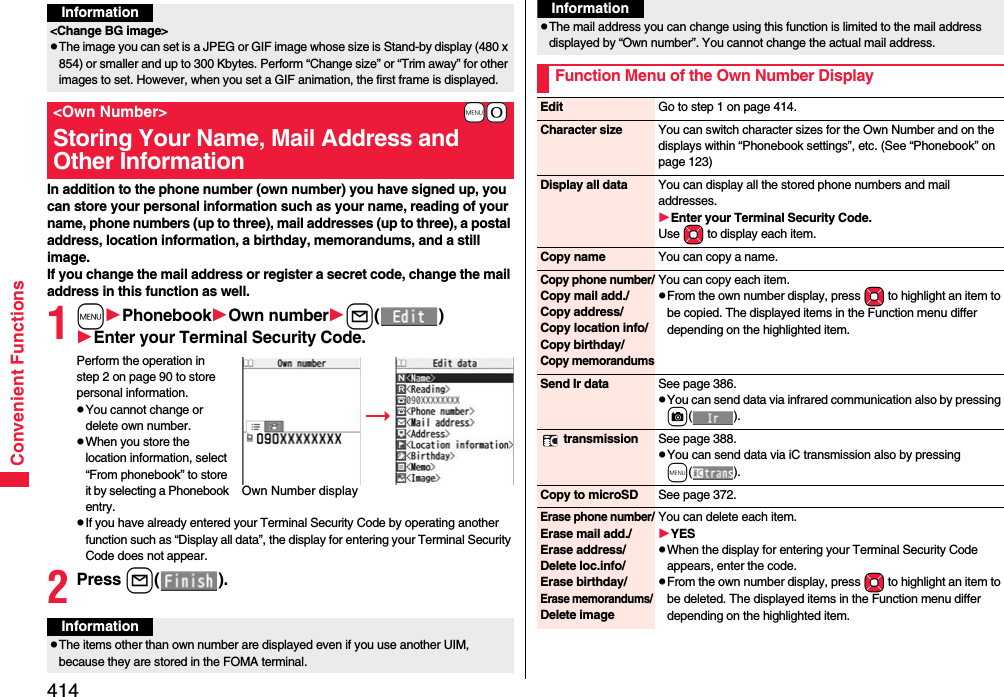 414Convenient FunctionsIn addition to the phone number (own number) you have signed up, you can store your personal information such as your name, reading of your name, phone numbers (up to three), mail addresses (up to three), a postal address, location information, a birthday, memorandums, and a still image.If you change the mail address or register a secret code, change the mail address in this function as well.1mPhonebookOwn numberl()Enter your Terminal Security Code.Perform the operation in step 2 on page 90 to store personal information.pYou cannot change or delete own number.pWhen you store the location information, select “From phonebook” to store it by selecting a Phonebook entry.pIf you have already entered your Terminal Security Code by operating another function such as “Display all data”, the display for entering your Terminal Security Code does not appear.2Press l().Information&lt;Change BG image&gt;pThe image you can set is a JPEG or GIF image whose size is Stand-by display (480 x 854) or smaller and up to 300 Kbytes. Perform “Change size” or “Trim away” for other images to set. However, when you set a GIF animation, the first frame is displayed.+m-0&lt;Own Number&gt;Storing Your Name, Mail Address and Other InformationOwn Number displayInformationpThe items other than own number are displayed even if you use another UIM, because they are stored in the FOMA terminal.pThe mail address you can change using this function is limited to the mail address displayed by “Own number”. You cannot change the actual mail address.Function Menu of the Own Number DisplayInformationEdit Go to step 1 on page 414.Character size You can switch character sizes for the Own Number and on the displays within “Phonebook settings”, etc. (See “Phonebook” on page 123)Display all data You can display all the stored phone numbers and mail addresses.Enter your Terminal Security Code.Use Mo to display each item.Copy name You can copy a name.Copy phone number/Copy mail add./Copy address/Copy location info/Copy birthday/Copy memorandumsYou can copy each item.pFrom the own number display, press Mo to highlight an item to be copied. The displayed items in the Function menu differ depending on the highlighted item.Send Ir data See page 386.pYou can send data via infrared communication also by pressing c(). transmission See page 388.pYou can send data via iC transmission also by pressing m().Copy to microSD See page 372.Erase phone number/Erase mail add./Erase address/Delete loc.info/Erase birthday/Erase memorandums/ Delete imageYou can delete each item.YESpWhen the display for entering your Terminal Security Code appears, enter the code.pFrom the own number display, press Mo to highlight an item to be deleted. The displayed items in the Function menu differ depending on the highlighted item.