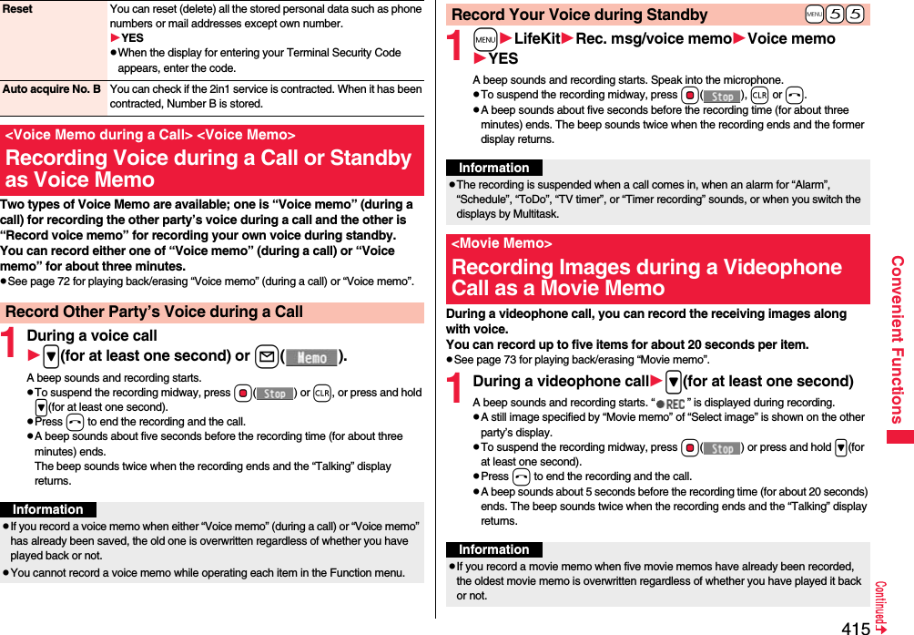 415Convenient FunctionsTwo types of Voice Memo are available; one is “Voice memo” (during a call) for recording the other party’s voice during a call and the other is “Record voice memo” for recording your own voice during standby.You can record either one of “Voice memo” (during a call) or “Voice memo” for about three minutes.pSee page 72 for playing back/erasing “Voice memo” (during a call) or “Voice memo”.1During a voice call&gt;(for at least one second) or l().A beep sounds and recording starts.pTo suspend the recording midway, press Oo() or r, or press and hold &gt;(for at least one second).pPress h to end the recording and the call.pA beep sounds about five seconds before the recording time (for about three minutes) ends.The beep sounds twice when the recording ends and the “Talking” display returns.Reset You can reset (delete) all the stored personal data such as phone numbers or mail addresses except own number.YESpWhen the display for entering your Terminal Security Code appears, enter the code.Auto acquire No. B You can check if the 2in1 service is contracted. When it has been contracted, Number B is stored.&lt;Voice Memo during a Call&gt; &lt;Voice Memo&gt;Recording Voice during a Call or Standby as Voice MemoRecord Other Party’s Voice during a CallInformationpIf you record a voice memo when either “Voice memo” (during a call) or “Voice memo” has already been saved, the old one is overwritten regardless of whether you have played back or not.pYou cannot record a voice memo while operating each item in the Function menu.1mLifeKitRec. msg/voice memoVoice memoYESA beep sounds and recording starts. Speak into the microphone.pTo suspend the recording midway, press Oo(), r or h.pA beep sounds about five seconds before the recording time (for about three minutes) ends. The beep sounds twice when the recording ends and the former display returns.During a videophone call, you can record the receiving images along with voice.You can record up to five items for about 20 seconds per item.pSee page 73 for playing back/erasing “Movie memo”.1During a videophone call&gt;(for at least one second)A beep sounds and recording starts. “ ” is displayed during recording.pA still image specified by “Movie memo” of “Select image” is shown on the other party’s display.pTo suspend the recording midway, press Oo( ) or press and hold &gt;(for at least one second).pPress h to end the recording and the call.pA beep sounds about 5 seconds before the recording time (for about 20 seconds) ends. The beep sounds twice when the recording ends and the “Talking” display returns.+m-5-5Record Your Voice during StandbyInformationpThe recording is suspended when a call comes in, when an alarm for “Alarm”, “Schedule”, “ToDo”, “TV timer”, or “Timer recording” sounds, or when you switch the displays by Multitask.&lt;Movie Memo&gt;Recording Images during a Videophone Call as a Movie MemoInformationpIf you record a movie memo when five movie memos have already been recorded, the oldest movie memo is overwritten regardless of whether you have played it back or not.