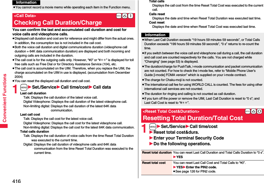 416Convenient FunctionsYou can confirm the last and accumulated call duration and cost for voice calls and videophone calls.pDisplayed call duration and cost are for reference and might differ from the actual ones. In addition, the consumption tax is not included in the call cost.pBoth the voice call duration and digital communications duration (videophone call duration + 64K data communication duration) are displayed and both incoming and outgoing calls are included in the duration.pThe call cost is for the outgoing calls only. However, “¥0” or “¥__” is displayed for toll free calls such as Free Dial or for Directory Assistance Service (104), etc.pThe call cost is accumulated on the UIM. Therefore, when you replace the UIM, the charge accumulated on the UIM in use is displayed. (accumulation from December 2004)pYou can reset the displayed call duration and call cost.1mSet./ServiceCall time/costCall dataLast call durationTalk: Displays the call duration of the latest voice call.Digital Videophone: Displays the call duration of the latest videophone call.Non-limiting digital: Displays the call duration of the latest 64K data communication.Last call costTalk: Displays the call cost for the latest voice call.Digital Videophone: Displays the call cost for the latest videophone call.Non-limiting digital: Displays the call cost for the latest 64K data communication.Total calls durationTalk: Displays the call duration of voice calls from the time Reset Total Duration was executed to the current time.Digital: Displays the call duration of videophone calls and 64K data communication from the time Reset Total Duration was executed to the current time.pYou cannot record a movie memo while operating each item in the Function menu.+m-6-1&lt;Call Data&gt;Checking Call Duration/ChargeInformationTotal callsDisplays the call cost from the time Reset Total Cost was executed to the current call.Calls resetDisplays the date and time when Reset Total Duration was executed last time.Cost resetDisplays the date and time when Reset Total Cost was executed last time.1mSet./ServiceCall time/costReset total cost&amp;dura.Enter your Terminal Security CodeDo the following operations.InformationpWhen Last Call Duration exceeds “19 hours 59 minutes 59 seconds”, or Total Calls Duration exceeds “199 hours 59 minutes 59 seconds”, “0 s” returns to re-count the time.pIf you switch between the voice call and videophone call during a call, the call duration and call cost are counted respectively for the calls. You are not charged while “Changing” (see page 53) is displayed.pThe duration/charge for PushTalk, i-mode communication and packet communication are not counted. For how to check the i-mode fee, refer to “Mobile Phone User’s Guide [i-mode] FOMA version” which is supplied on your i-mode contract.pThe charge for Chaku-moji is not counted.pThe international call fee for using WORLD CALL is counted. The fees for using other international call services are not counted.pThe duration for ringing and calling is not counted as call duration.pIf you turn off the power or remove the UIM, Last Call Duration is reset to “0 s”; and Last Call Cost is reset to “¥__”.+m-6-0&lt;Reset Total Cost&amp;Duration&gt;Resetting Total Duration/Total CostReset total duration You can reset Last Call Duration and Total Calls Duration to “0 s”.YESReset total cost You can reset Last Call Cost and Total Calls to “¥0”.YESEnter the PIN2 code.pSee page 126 for PIN2 code.