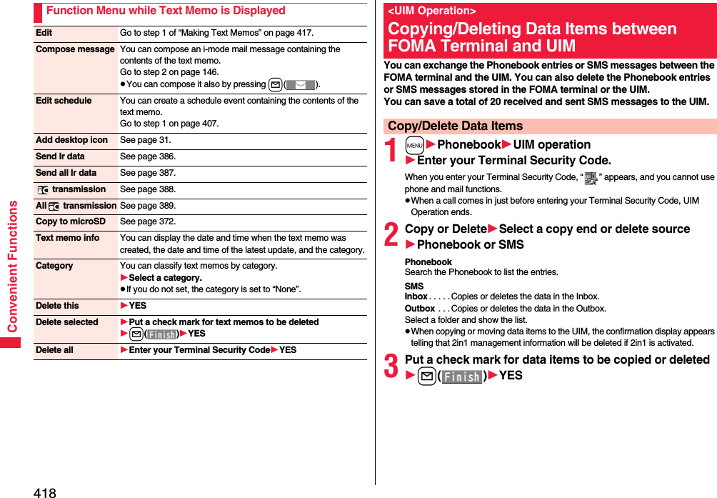 418Convenient FunctionsFunction Menu while Text Memo is DisplayedEdit Go to step 1 of “Making Text Memos” on page 417.Compose message You can compose an i-mode mail message containing the contents of the text memo.Go to step 2 on page 146.pYou can compose it also by pressing l().Edit schedule You can create a schedule event containing the contents of the text memo.Go to step 1 on page 407.Add desktop icon See page 31.Send Ir data See page 386.Send all Ir data See page 387. transmission See page 388.All  transmission See page 389.Copy to microSD See page 372.Text memo info You can display the date and time when the text memo was created, the date and time of the latest update, and the category.Category You can classify text memos by category.Select a category.pIf you do not set, the category is set to “None”.Delete this YESDelete selected Put a check mark for text memos to be deletedl()YESDelete all Enter your Terminal Security CodeYESYou can exchange the Phonebook entries or SMS messages between the FOMA terminal and the UIM. You can also delete the Phonebook entries or SMS messages stored in the FOMA terminal or the UIM.You can save a total of 20 received and sent SMS messages to the UIM.1mPhonebookUIM operationEnter your Terminal Security Code.When you enter your Terminal Security Code, “ ” appears, and you cannot use phone and mail functions.pWhen a call comes in just before entering your Terminal Security Code, UIM Operation ends.2Copy or DeleteSelect a copy end or delete sourcePhonebook or SMSPhonebookSearch the Phonebook to list the entries.SMSInbox . . . . . Copies or deletes the data in the Inbox.Outbox  . . . Copies or deletes the data in the Outbox.Select a folder and show the list.pWhen copying or moving data items to the UIM, the confirmation display appears telling that 2in1 management information will be deleted if 2in1 is activated.3Put a check mark for data items to be copied or deletedl()YES&lt;UIM Operation&gt;Copying/Deleting Data Items between FOMA Terminal and UIMCopy/Delete Data Items