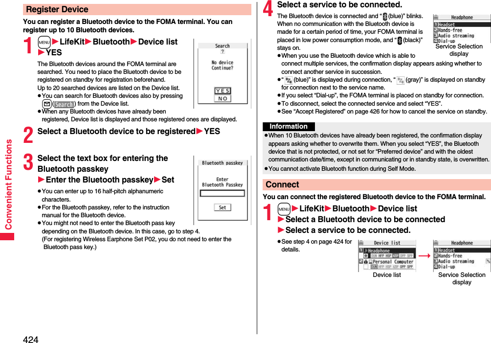 424Convenient FunctionsYou can register a Bluetooth device to the FOMA terminal. You can register up to 10 Bluetooth devices.1mLifeKitBluetoothDevice listYESThe Bluetooth devices around the FOMA terminal are searched. You need to place the Bluetooth device to be registered on standby for registration beforehand. Up to 20 searched devices are listed on the Device list.pYou can search for Bluetooth devices also by pressing l( ) from the Device list.pWhen any Bluetooth devices have already been registered, Device list is displayed and those registered ones are displayed.2Select a Bluetooth device to be registeredYES3Select the text box for entering the Bluetooth passkeyEnter the Bluetooth passkeySetpYou can enter up to 16 half-pitch alphanumeric characters.pFor the Bluetooth passkey, refer to the instruction manual for the Bluetooth device.pYou might not need to enter the Bluetooth pass key depending on the Bluetooth device. In this case, go to step 4.(For registering Wireless Earphone Set P02, you do not need to enter the Bluetooth pass key.)Register Device 4Select a service to be connected.The Bluetooth device is connected and “ (blue)” blinks. When no communication with the Bluetooth device is made for a certain period of time, your FOMA terminal is placed in low power consumption mode, and “ (black)” stays on.pWhen you use the Bluetooth device which is able to connect multiple services, the confirmation display appears asking whether to connect another service in succession.p“ (blue)” is displayed during connection, “ (gray)” is displayed on standby for connection next to the service name.pIf you select “Dial-up”, the FOMA terminal is placed on standby for connection.pTo disconnect, select the connected service and select “YES”.pSee “Accept Registered” on page 426 for how to cancel the service on standby. You can connect the registered Bluetooth device to the FOMA terminal.1mLifeKitBluetoothDevice listSelect a Bluetooth device to be connectedSelect a service to be connected.pSee step 4 on page 424 for details.Service Selection displayInformationpWhen 10 Bluetooth devices have already been registered, the confirmation display appears asking whether to overwrite them. When you select “YES”, the Bluetooth device that is not protected, or not set for “Preferred device” and with the oldest communication date/time, except in communicating or in standby state, is overwritten.pYou cannot activate Bluetooth function during Self Mode.ConnectDevice list Service Selection display