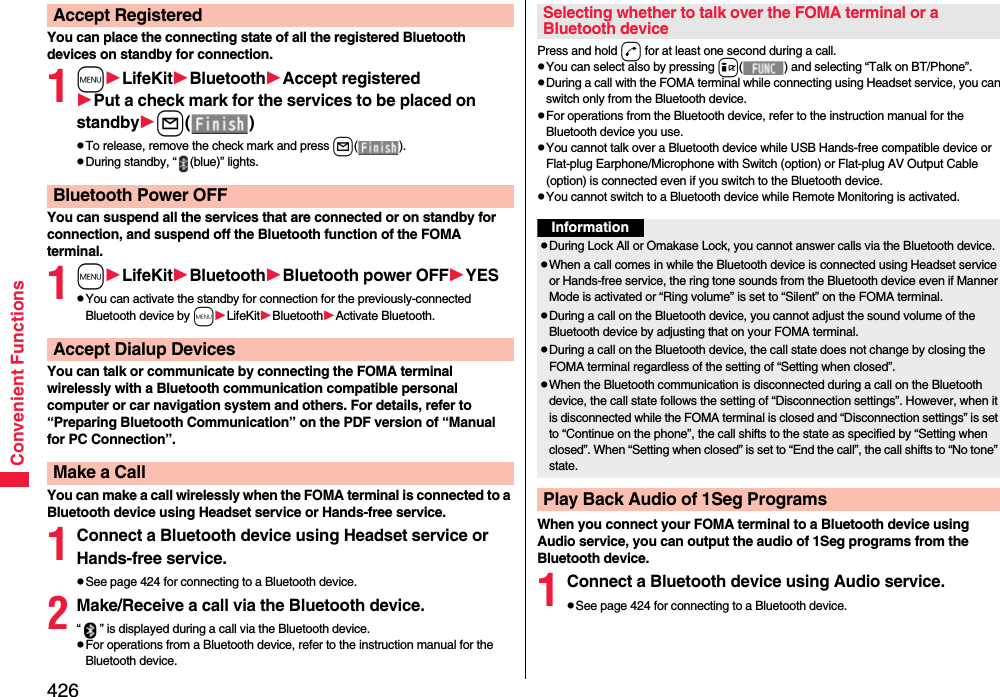 426Convenient FunctionsYou can place the connecting state of all the registered Bluetooth devices on standby for connection.1mLifeKitBluetoothAccept registeredPut a check mark for the services to be placed on standbyl()pTo release, remove the check mark and press l().pDuring standby, “ (blue)” lights.You can suspend all the services that are connected or on standby for connection, and suspend off the Bluetooth function of the FOMA terminal.1mLifeKitBluetoothBluetooth power OFFYESpYou can activate the standby for connection for the previously-connected Bluetooth device by mLifeKitBluetoothActivate Bluetooth.You can talk or communicate by connecting the FOMA terminal wirelessly with a Bluetooth communication compatible personal computer or car navigation system and others. For details, refer to “Preparing Bluetooth Communication” on the PDF version of “Manual for PC Connection”.You can make a call wirelessly when the FOMA terminal is connected to a Bluetooth device using Headset service or Hands-free service.1Connect a Bluetooth device using Headset service or Hands-free service.pSee page 424 for connecting to a Bluetooth device.2Make/Receive a call via the Bluetooth device.“ ” is displayed during a call via the Bluetooth device.pFor operations from a Bluetooth device, refer to the instruction manual for the Bluetooth device.Accept RegisteredBluetooth Power OFFAccept Dialup DevicesMake a CallPress and hold d for at least one second during a call.pYou can select also by pressing i( ) and selecting “Talk on BT/Phone”.pDuring a call with the FOMA terminal while connecting using Headset service, you can switch only from the Bluetooth device.pFor operations from the Bluetooth device, refer to the instruction manual for the Bluetooth device you use.pYou cannot talk over a Bluetooth device while USB Hands-free compatible device or Flat-plug Earphone/Microphone with Switch (option) or Flat-plug AV Output Cable (option) is connected even if you switch to the Bluetooth device.pYou cannot switch to a Bluetooth device while Remote Monitoring is activated.When you connect your FOMA terminal to a Bluetooth device using Audio service, you can output the audio of 1Seg programs from the Bluetooth device.1Connect a Bluetooth device using Audio service.pSee page 424 for connecting to a Bluetooth device.Selecting whether to talk over the FOMA terminal or a Bluetooth deviceInformationpDuring Lock All or Omakase Lock, you cannot answer calls via the Bluetooth device.pWhen a call comes in while the Bluetooth device is connected using Headset service or Hands-free service, the ring tone sounds from the Bluetooth device even if Manner Mode is activated or “Ring volume” is set to “Silent” on the FOMA terminal.pDuring a call on the Bluetooth device, you cannot adjust the sound volume of the Bluetooth device by adjusting that on your FOMA terminal.pDuring a call on the Bluetooth device, the call state does not change by closing the FOMA terminal regardless of the setting of “Setting when closed”.pWhen the Bluetooth communication is disconnected during a call on the Bluetooth device, the call state follows the setting of “Disconnection settings”. However, when it is disconnected while the FOMA terminal is closed and “Disconnection settings” is set to “Continue on the phone”, the call shifts to the state as specified by “Setting when closed”. When “Setting when closed” is set to “End the call”, the call shifts to “No tone” state.Play Back Audio of 1Seg Programs
