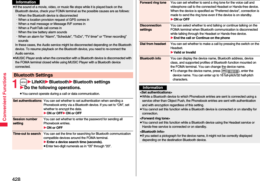 428Convenient Functions1mLifeKitBluetoothBluetooth settingsDo the following operations.pYou cannot operate during a call or data communication.pIf the sound of a movie, video, or music file stops while it is played back on the Bluetooth device, check your FOMA terminal as the possible causes are as follows:･When the Bluetooth device is disconnected･When a location provision request of GPS comes in･When a mail message or Message R/F comes in･When a PushTalk call comes in･When the low battery alarm sounds･When an alarm for “Alarm”, “Schedule”, “ToDo”, “TV timer” or “Timer recording” soundsIn these cases, the Audio service might be disconnected depending on the Bluetooth device. To resume playback on the Bluetooth device, you need to re-connect the Audio service.pMUSIC Player ends when the connection with a Bluetooth device is disconnected with the FOMA terminal closed while using MUSIC Player with a Bluetooth device connected.Bluetooth SettingsInformationSet authentications You can set whether to set authentication when sending a Phonebook entry via a Bluetooth device. If you set to “ON”, set whether to encrypt the data.ON or OFFON or OFFSession number settingYou can set whether to enter the password for sending all Phonebook entries.ON or OFFTime-out to search You can set the time for searching for Bluetooth communication compatible devices around the FOMA terminal.Enter a device search time (seconds).pEnter two-digit numerals as in “05” through “20”.Forward ring tone You can set whether to send a ring tone for the voice call and videophone call to the connected Headset or Hands-free device. When the device is specified as “Preferred device”, connection is made to send the ring tone even if the device is on standby.ON or OFFDisconnection settingsYou can select whether to end talking or continue talking on the FOMA terminal when Bluetooth communication is disconnected while talking through the Headset or Hands-free device.End the call or Continue on the phoneDial from headset You can set whether to make a call by pressing the switch on the Headset.Valid or InvalidBluetooth info You can display the device name, Bluetooth address, device class, and supported profiles of Bluetooth function mounted on the FOMA terminal. You can change the device name.pTo change the device name, press l( ), enter the device name. You can enter up to 16 full-pitch/32 half-pitch characters.Information&lt;Set authentications&gt;pWhile a Bluetooth device to which Phonebook entries are sent is connected using a service other than Object Push, the Phonebook entries are sent with authentication and with encryption regardless of this setting. pYou cannot set this function while a Bluetooth device is connected or on standby for connection.&lt;Forward ring tone&gt;pYou cannot set this function while a Bluetooth device using the Headset service or Hands-free service is connected or on standby.&lt;Bluetooth info&gt;pIf you select a pictograph for the device name, it might not be correctly displayed depending on the destination Bluetooth device.