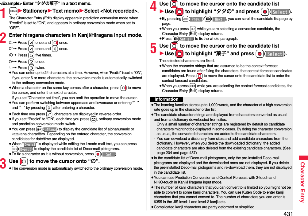 431Character Entry&lt;Example&gt; Enter “タダの菓子” in a text memo.1mStationeryText memoSelect &lt;Not recorded&gt;.The Character Entry (Edit) display appears in prediction conversion mode when “Predict” is set to “ON”, and appears in ordinary conversion mode when set to “OFF”.2Enter hiragana characters in Kanji/Hiragana input mode.た→ Press 4 once and Vo once.だ→ Press 4 once and a once.の→ Press 5 five times.か→ Press 2 once.し→ Press 3 twice.pYou can enter up to 24 characters at a time. However, when “Predict” is set to “ON”, if you enter 6 or more characters, the conversion mode is automatically switched to the ordinary conversion mode.pWhen a character on the same key comes after a character, press Vo to move the cursor, and enter the next character.If you set “Character set time”, you can omit the operation to move the cursor.pYou can perform switching between uppercase and lowercase or entering “゛” and “゜” by pressing a after entering a character.pEach time you press d, characters are displayed in reverse order.pIf you set “Predict” to “ON”, each time you press l, ordinary conversion mode and prediction conversion mode switch.pYou can press i( ) to display the candidate list of alphanumeric or katakana characters. Depending on the entered character, the conversion candidates for date/time are displayed.pWhen “ ” is displayed while editing the i-mode mail text, you can press m( ) to display the candidate list of Deco-mail pictograms.pTo fix a character as it is without conversion, press Oo().3Use Co to move the cursor onto “の”.pThe conversion mode is automatically switched to the ordinary conversion mode.4Use Bo to move the cursor onto the candidate listUse Mo to highlight “タダの” and press Oo().pBy pressing m()/c( ), you can scroll the candidate list page by page.pWhen you press r while you are selecting a conversion candidate, the Character Entry (Edit) display returns.pPress c( ) to fix the whole paragraph.5Use Bo to move the cursor onto the candidate listUse Mo to highlight “菓子” and pressOo().The selected characters are fixed.pWhen the character strings that are assumed to be the context forecast candidates are found after fixing the characters, that context forecast candidates are displayed. Press Bo to move the cursor onto the candidate list to enter the context forecast candidates.pWhen you press r while you are selecting the context forecast candidates, the Character Entry (Edit) display returns.InformationpThe learning function stores up to 1,000 words, and the character of a high conversion rate goes up in the character order list.pThe candidate character strings are displayed from characters converted as usual and from a dictionary downloaded from sites.・Only a small number of character strings are registered by default so candidate characters might not be displayed in some cases. By doing the character conversion as usual, the converted characters are added to the candidate characters.・You can download a dictionary from sites and add candidate characters from the dictionary. However, when you delete the downloaded dictionary, the added candidate characters are also deleted from the existing candidate characters. (See page 204 and page 437)pIn the candidate list of Deco-mail pictograms, only the pre-installed Deco-mail pictograms are displayed and the downloaded ones are not displayed. If you delete the pre-installed Deco-mail pictograms and re-download them, they are not displayed in the candidate list.pYou can use Prediction Conversion and Context Forecast with 2-touch and NIKO-touch in Kanji/Hiragana input mode.pThe number of kanji characters that you can convert to is limited so you might not be able to convert to some kanji characters. You can use Kuten Code to enter kanji characters that you cannot convert to. The number of characters you can enter is 6355 in the JIS level-1 and level-2 kanji sets.pComplicated kanji characters are partly deformed or simplified.