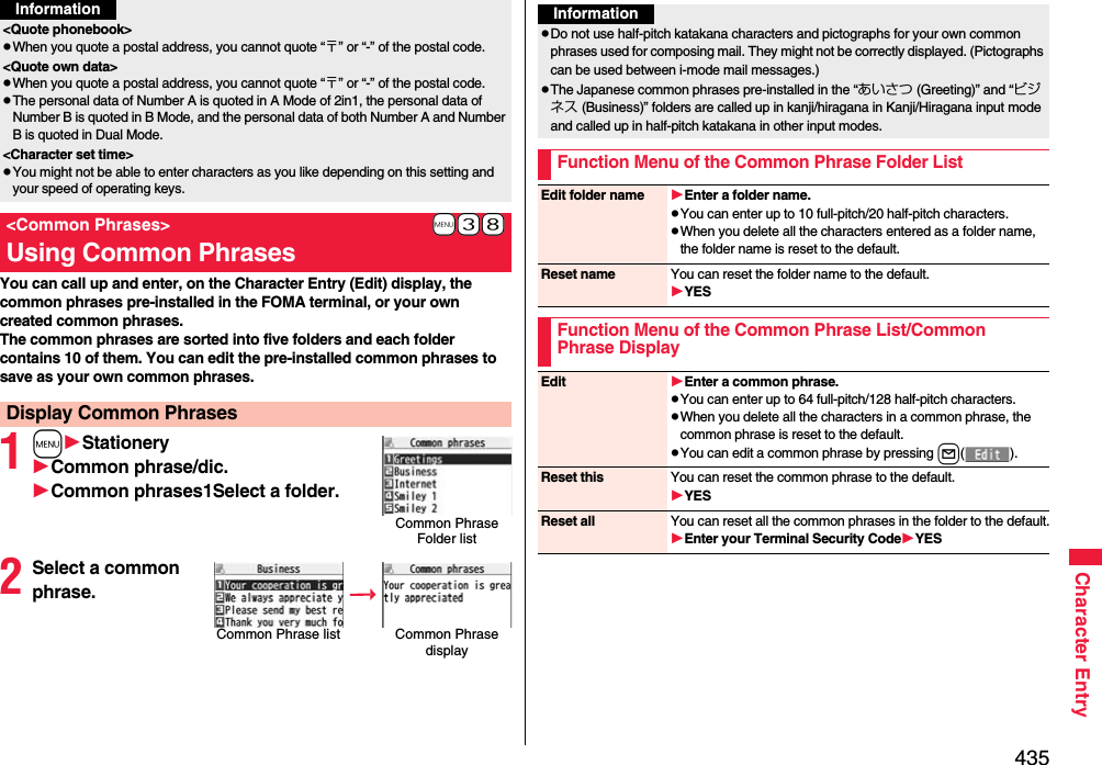 435Character EntryYou can call up and enter, on the Character Entry (Edit) display, the common phrases pre-installed in the FOMA terminal, or your own created common phrases.The common phrases are sorted into five folders and each folder contains 10 of them. You can edit the pre-installed common phrases to save as your own common phrases.1mStationeryCommon phrase/dic.Common phrases1Select a folder.2Select a common phrase.&lt;Quote phonebook&gt;pWhen you quote a postal address, you cannot quote “〒” or “-” of the postal code.&lt;Quote own data&gt;pWhen you quote a postal address, you cannot quote “〒” or “-” of the postal code.pThe personal data of Number A is quoted in A Mode of 2in1, the personal data of Number B is quoted in B Mode, and the personal data of both Number A and Number B is quoted in Dual Mode.&lt;Character set time&gt;pYou might not be able to enter characters as you like depending on this setting and your speed of operating keys.+m-3-8&lt;Common Phrases&gt;Using Common PhrasesDisplay Common PhrasesInformationCommon Phrase Folder listCommon Phrase list Common Phrase displayInformationpDo not use half-pitch katakana characters and pictographs for your own common phrases used for composing mail. They might not be correctly displayed. (Pictographs can be used between i-mode mail messages.)pThe Japanese common phrases pre-installed in the “あいさつ (Greeting)” and “ビジネス (Business)” folders are called up in kanji/hiragana in Kanji/Hiragana input mode and called up in half-pitch katakana in other input modes. Function Menu of the Common Phrase Folder ListEdit folder name Enter a folder name.pYou can enter up to 10 full-pitch/20 half-pitch characters.pWhen you delete all the characters entered as a folder name, the folder name is reset to the default.Reset name You can reset the folder name to the default.YESFunction Menu of the Common Phrase List/Common Phrase DisplayEdit Enter a common phrase.pYou can enter up to 64 full-pitch/128 half-pitch characters.pWhen you delete all the characters in a common phrase, the common phrase is reset to the default.pYou can edit a common phrase by pressing l().Reset this You can reset the common phrase to the default.YESReset all You can reset all the common phrases in the folder to the default.Enter your Terminal Security CodeYES