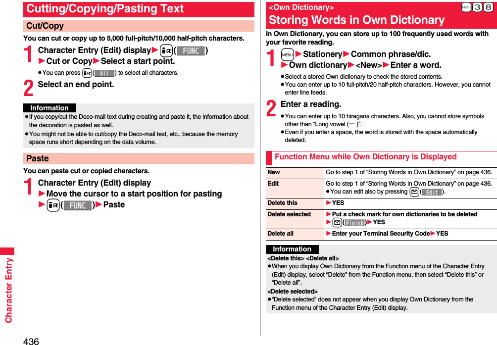 436Character EntryYou can cut or copy up to 5,000 full-pitch/10,000 half-pitch characters.1Character Entry (Edit) displayi()Cut or CopySelect a start point.pYou can press i( ) to select all characters.2Select an end point.You can paste cut or copied characters.1Character Entry (Edit) displayMove the cursor to a start position for pastingi()PasteCutting/Copying/Pasting TextCut/CopyInformationpIf you copy/cut the Deco-mail text during creating and paste it, the information about the decoration is pasted as well.pYou might not be able to cut/copy the Deco-mail text, etc., because the memory space runs short depending on the data volume.PasteIn Own Dictionary, you can store up to 100 frequently used words with your favorite reading.1mStationeryCommon phrase/dic.Own dictionary&lt;New&gt;Enter a word.pSelect a stored Own dictionary to check the stored contents.pYou can enter up to 10 full-pitch/20 half-pitch characters. However, you cannot enter line feeds.2Enter a reading.pYou can enter up to 10 hiragana characters. Also, you cannot store symbols other than “Long vowel (ー)”.pEven if you enter a space, the word is stored with the space automatically deleted.+m-3-8&lt;Own Dictionary&gt;Storing Words in Own DictionaryFunction Menu while Own Dictionary is DisplayedNew Go to step 1 of “Storing Words in Own Dictionary” on page 436.Edit Go to step 1 of “Storing Words in Own Dictionary” on page 436.pYou can edit also by pressing l().Delete this YESDelete selected Put a check mark for own dictionaries to be deletedl()YESDelete all Enter your Terminal Security CodeYESInformation&lt;Delete this&gt; &lt;Delete all&gt;pWhen you display Own Dictionary from the Function menu of the Character Entry (Edit) display, select “Delete” from the Function menu, then select “Delete this” or “Delete all”.&lt;Delete selected&gt;p“Delete selected” does not appear when you display Own Dictionary from the Function menu of the Character Entry (Edit) display.