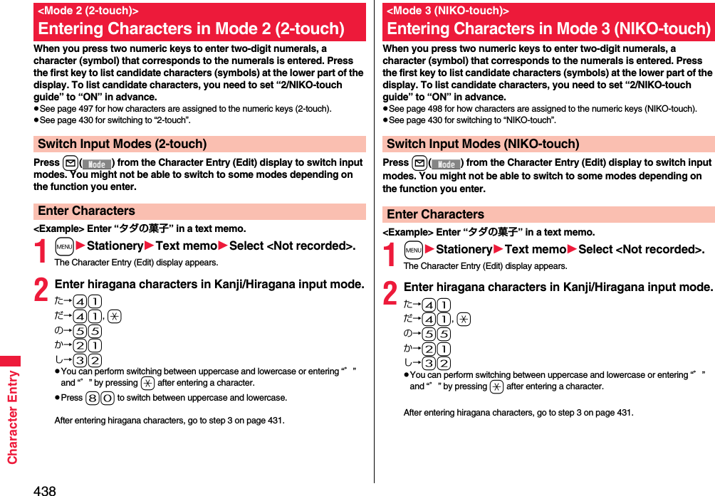 438Character EntryWhen you press two numeric keys to enter two-digit numerals, a character (symbol) that corresponds to the numerals is entered. Press the first key to list candidate characters (symbols) at the lower part of the display. To list candidate characters, you need to set “2/NIKO-touch guide” to “ON” in advance.pSee page 497 for how characters are assigned to the numeric keys (2-touch).pSee page 430 for switching to “2-touch”.Press l( ) from the Character Entry (Edit) display to switch input modes. You might not be able to switch to some modes depending on the function you enter.&lt;Example&gt; Enter “タダの菓子” in a text memo.1mStationeryText memoSelect &lt;Not recorded&gt;.The Character Entry (Edit) display appears.2Enter hiragana characters in Kanji/Hiragana input mode.た→41だ→41, aの→55か→21し→32pYou can perform switching between uppercase and lowercase or entering “゛” and “゜” by pressing a after entering a character.pPress 80 to switch between uppercase and lowercase.After entering hiragana characters, go to step 3 on page 431.&lt;Mode 2 (2-touch)&gt;Entering Characters in Mode 2 (2-touch)Switch Input Modes (2-touch)Enter CharactersWhen you press two numeric keys to enter two-digit numerals, a character (symbol) that corresponds to the numerals is entered. Press the first key to list candidate characters (symbols) at the lower part of the display. To list candidate characters, you need to set “2/NIKO-touch guide” to “ON” in advance.pSee page 498 for how characters are assigned to the numeric keys (NIKO-touch).pSee page 430 for switching to “NIKO-touch”.Press l( ) from the Character Entry (Edit) display to switch input modes. You might not be able to switch to some modes depending on the function you enter.&lt;Example&gt; Enter “タダの菓子” in a text memo.1mStationeryText memoSelect &lt;Not recorded&gt;.The Character Entry (Edit) display appears.2Enter hiragana characters in Kanji/Hiragana input mode.た→41だ→41, aの→55か→21し→32pYou can perform switching between uppercase and lowercase or entering “゛” and “゜” by pressing a after entering a character.After entering hiragana characters, go to step 3 on page 431.&lt;Mode 3 (NIKO-touch)&gt;Entering Characters in Mode 3 (NIKO-touch)Switch Input Modes (NIKO-touch)Enter Characters