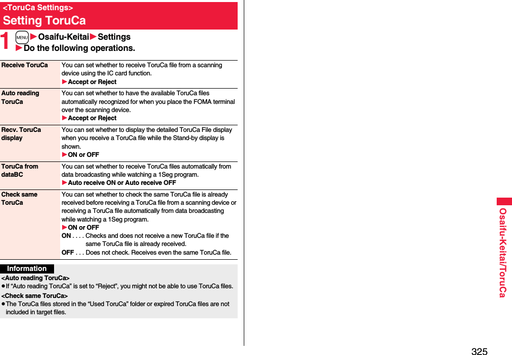 325Osaifu-Keitai/ToruCa1mOsaifu-KeitaiSettingsDo the following operations.&lt;ToruCa Settings&gt;Setting ToruCaReceive ToruCa You can set whether to receive ToruCa file from a scanning device using the IC card function.Accept or RejectAuto reading ToruCaYou can set whether to have the available ToruCa files automatically recognized for when you place the FOMA terminal over the scanning device.Accept or RejectRecv. ToruCa displayYou can set whether to display the detailed ToruCa File display when you receive a ToruCa file while the Stand-by display is shown.ON or OFFToruCa from dataBCYou can set whether to receive ToruCa files automatically from data broadcasting while watching a 1Seg program.Auto receive ON or Auto receive OFFCheck same ToruCaYou can set whether to check the same ToruCa file is already received before receiving a ToruCa file from a scanning device or receiving a ToruCa file automatically from data broadcasting while watching a 1Seg program.ON or OFFON . . . . Checks and does not receive a new ToruCa file if the same ToruCa file is already received.OFF . . . Does not check. Receives even the same ToruCa file.Information&lt;Auto reading ToruCa&gt;pIf “Auto reading ToruCa” is set to “Reject”, you might not be able to use ToruCa files.&lt;Check same ToruCa&gt;pThe ToruCa files stored in the “Used ToruCa” folder or expired ToruCa files are not included in target files.