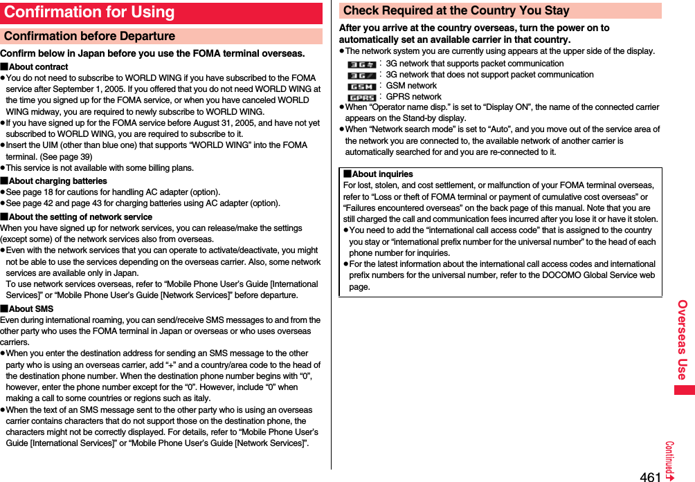461Overseas UseConfirm below in Japan before you use the FOMA terminal overseas.■About contractpYou do not need to subscribe to WORLD WING if you have subscribed to the FOMA service after September 1, 2005. If you offered that you do not need WORLD WING at the time you signed up for the FOMA service, or when you have canceled WORLD WING midway, you are required to newly subscribe to WORLD WING.pIf you have signed up for the FOMA service before August 31, 2005, and have not yet subscribed to WORLD WING, you are required to subscribe to it.pInsert the UIM (other than blue one) that supports “WORLD WING” into the FOMA terminal. (See page 39)pThis service is not available with some billing plans.■About charging batteriespSee page 18 for cautions for handling AC adapter (option).pSee page 42 and page 43 for charging batteries using AC adapter (option).■About the setting of network serviceWhen you have signed up for network services, you can release/make the settings (except some) of the network services also from overseas.pEven with the network services that you can operate to activate/deactivate, you might not be able to use the services depending on the overseas carrier. Also, some network services are available only in Japan. To use network services overseas, refer to “Mobile Phone User’s Guide [International Services]” or “Mobile Phone User’s Guide [Network Services]” before departure. ■About SMSEven during international roaming, you can send/receive SMS messages to and from the other party who uses the FOMA terminal in Japan or overseas or who uses overseas carriers.pWhen you enter the destination address for sending an SMS message to the other party who is using an overseas carrier, add “+” and a country/area code to the head of the destination phone number. When the destination phone number begins with “0”, however, enter the phone number except for the “0”. However, include “0” when making a call to some countries or regions such as italy.pWhen the text of an SMS message sent to the other party who is using an overseas carrier contains characters that do not support those on the destination phone, the characters might not be correctly displayed. For details, refer to “Mobile Phone User’s Guide [International Services]” or “Mobile Phone User’s Guide [Network Services]”.Confirmation for UsingConfirmation before Departure  After you arrive at the country overseas, turn the power on to automatically set an available carrier in that country.pThe network system you are currently using appears at the upper side of the display.：3G network that supports packet communication：3G network that does not support packet communication：GSM network：GPRS networkpWhen “Operator name disp.” is set to “Display ON”, the name of the connected carrier appears on the Stand-by display.pWhen “Network search mode” is set to “Auto”, and you move out of the service area of the network you are connected to, the available network of another carrier is automatically searched for and you are re-connected to it.Check Required at the Country You Stay■About inquiriesFor lost, stolen, and cost settlement, or malfunction of your FOMA terminal overseas, refer to “Loss or theft of FOMA terminal or payment of cumulative cost overseas” or “Failures encountered overseas” on the back page of this manual. Note that you are still charged the call and communication fees incurred after you lose it or have it stolen.pYou need to add the “international call access code” that is assigned to the country you stay or “international prefix number for the universal number” to the head of each phone number for inquiries.pFor the latest information about the international call access codes and international prefix numbers for the universal number, refer to the DOCOMO Global Service web page.