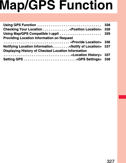 327Map/GPS FunctionUsing GPS Function  . . . . . . . . . . . . . . . . . . . . . . . . . . . . . . . . . .  328Checking Your Location . . . . . . . . . . . . . . &lt;Position Location&gt; 328Using Map/GPS Compatible i-αppli  . . . . . . . . . . . . . . . . . . . . . .  329Providing Location Information on Request. . . . . . . . . . . . . . . . . . . . . . . . . . . . . . . . . . .  &lt;Provide Location&gt; 336Notifying Location Information. . . . . . . . .&lt;Notify of Location&gt; 337Displaying History of Checked Location Information. . . . . . . . . . . . . . . . . . . . . . . . . . . . . . . . . . . . &lt;Location History&gt; 337Setting GPS  . . . . . . . . . . . . . . . . . . . . . . . . . . . .&lt;GPS Settings&gt; 338