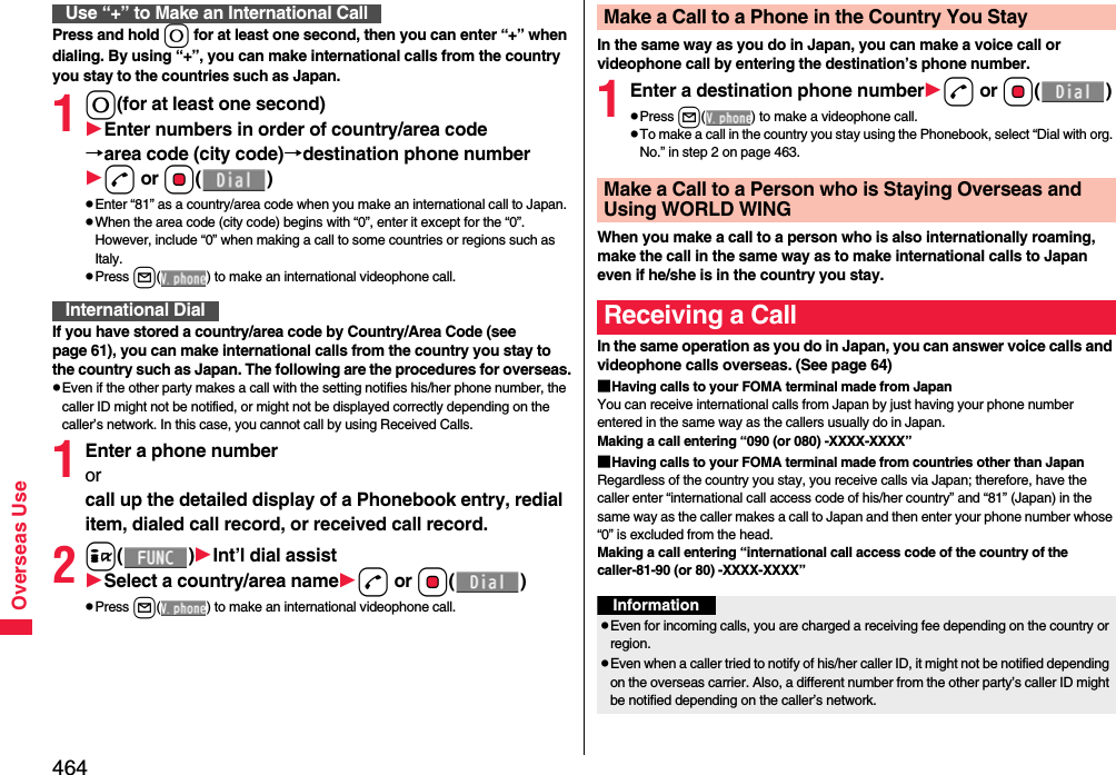 464Overseas UsePress and hold 0 for at least one second, then you can enter “+” when dialing. By using “+”, you can make international calls from the country you stay to the countries such as Japan. 10(for at least one second)Enter numbers in order of country/area code→area code (city code)→destination phone numberd or Oo()pEnter “81” as a country/area code when you make an international call to Japan. pWhen the area code (city code) begins with “0”, enter it except for the “0”. However, include “0” when making a call to some countries or regions such as Italy.pPress l( ) to make an international videophone call.If you have stored a country/area code by Country/Area Code (see page 61), you can make international calls from the country you stay to the country such as Japan. The following are the procedures for overseas.pEven if the other party makes a call with the setting notifies his/her phone number, the caller ID might not be notified, or might not be displayed correctly depending on the caller’s network. In this case, you cannot call by using Received Calls.1Enter a phone number or call up the detailed display of a Phonebook entry, redial item, dialed call record, or received call record.2i()Int’l dial assistSelect a country/area named or Oo()pPress l( ) to make an international videophone call.Use “+” to Make an International CallInternational DialIn the same way as you do in Japan, you can make a voice call or videophone call by entering the destination’s phone number.1Enter a destination phone numberd or Oo()pPress l( ) to make a videophone call.pTo make a call in the country you stay using the Phonebook, select “Dial with org. No.” in step 2 on page 463.When you make a call to a person who is also internationally roaming, make the call in the same way as to make international calls to Japan even if he/she is in the country you stay.In the same operation as you do in Japan, you can answer voice calls and videophone calls overseas. (See page 64)■Having calls to your FOMA terminal made from JapanYou can receive international calls from Japan by just having your phone number entered in the same way as the callers usually do in Japan.Making a call entering “090 (or 080) -XXXX-XXXX”■Having calls to your FOMA terminal made from countries other than JapanRegardless of the country you stay, you receive calls via Japan; therefore, have the caller enter “international call access code of his/her country” and “81” (Japan) in the same way as the caller makes a call to Japan and then enter your phone number whose “0” is excluded from the head.Making a call entering “international call access code of the country of the caller-81-90 (or 80) -XXXX-XXXX”Make a Call to a Phone in the Country You StayMake a Call to a Person who is Staying Overseas and Using WORLD WINGReceiving a CallInformationpEven for incoming calls, you are charged a receiving fee depending on the country or region. pEven when a caller tried to notify of his/her caller ID, it might not be notified depending on the overseas carrier. Also, a different number from the other party’s caller ID might be notified depending on the caller’s network.
