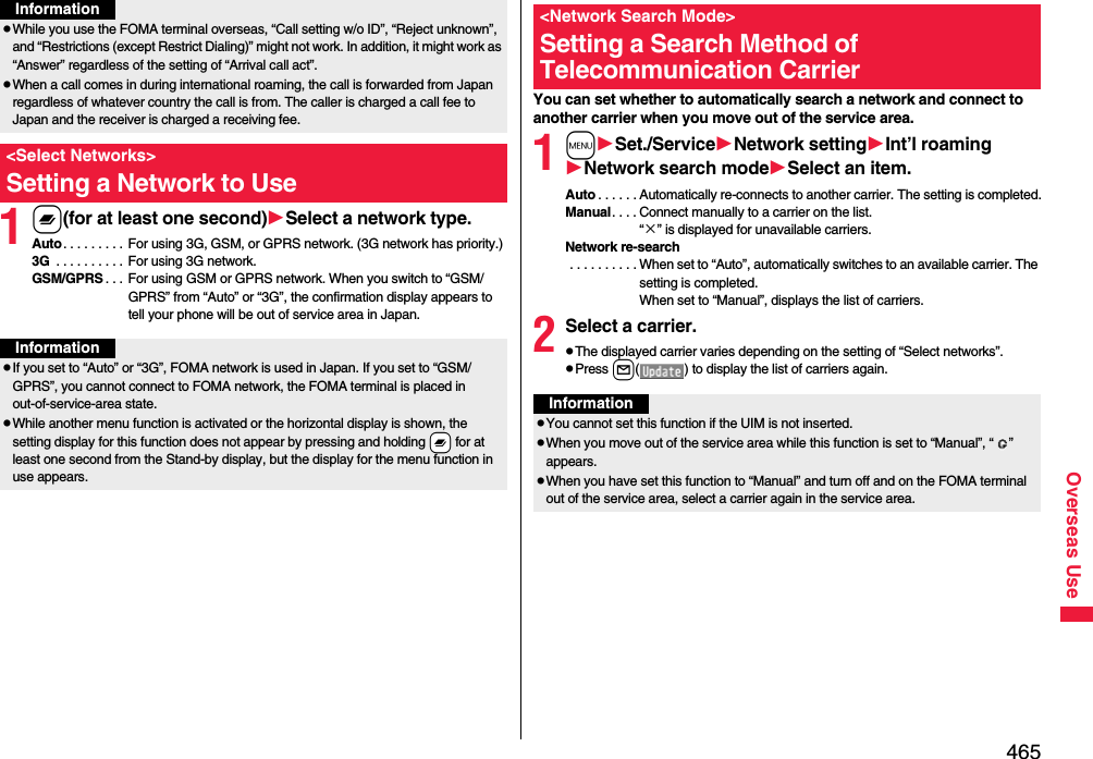 465Overseas Use1x(for at least one second)Select a network type.Auto. . . . . . . . . For using 3G, GSM, or GPRS network. (3G network has priority.)3G  . . . . . . . . . . For using 3G network.GSM/GPRS . . . For using GSM or GPRS network. When you switch to “GSM/GPRS” from “Auto” or “3G”, the confirmation display appears to tell your phone will be out of service area in Japan.pWhile you use the FOMA terminal overseas, “Call setting w/o ID”, “Reject unknown”, and “Restrictions (except Restrict Dialing)” might not work. In addition, it might work as “Answer” regardless of the setting of “Arrival call act”.pWhen a call comes in during international roaming, the call is forwarded from Japan regardless of whatever country the call is from. The caller is charged a call fee to Japan and the receiver is charged a receiving fee.&lt;Select Networks&gt;Setting a Network to UseInformationInformationpIf you set to “Auto” or “3G”, FOMA network is used in Japan. If you set to “GSM/GPRS”, you cannot connect to FOMA network, the FOMA terminal is placed in out-of-service-area state.pWhile another menu function is activated or the horizontal display is shown, the setting display for this function does not appear by pressing and holding -x for at least one second from the Stand-by display, but the display for the menu function in use appears.You can set whether to automatically search a network and connect to another carrier when you move out of the service area.1mSet./ServiceNetwork settingInt’l roamingNetwork search modeSelect an item.Auto . . . . . . Automatically re-connects to another carrier. The setting is completed.Manual. . . . Connect manually to a carrier on the list.“×” is displayed for unavailable carriers.Network re-search . . . . . . . . . . When set to “Auto”, automatically switches to an available carrier. The setting is completed. When set to “Manual”, displays the list of carriers.2Select a carrier.pThe displayed carrier varies depending on the setting of “Select networks”.pPress l( ) to display the list of carriers again.&lt;Network Search Mode&gt;Setting a Search Method of Telecommunication CarrierInformationpYou cannot set this function if the UIM is not inserted.pWhen you move out of the service area while this function is set to “Manual”, “ ” appears.pWhen you have set this function to “Manual” and turn off and on the FOMA terminal out of the service area, select a carrier again in the service area.