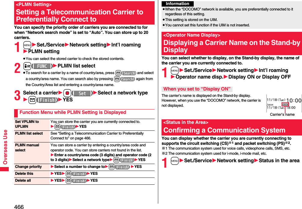 466Overseas UseYou can specify the priority order of carriers you are connected to for when “Network search mode” is set to “Auto”. You can store up to 20 carriers.1mSet./ServiceNetwork settingInt’l roamingPLMN settingpYou can select the stored carrier to check the stored contents. 2i()PLMN list selectpTo search for a carrier by a name of country/area, press l( ) and select a country/area name. You can search also by pressing l( ) again from the Country/Area list and entering a country/area name. 3Select a carrierOo()Select a network typel()YES&lt;PLMN Setting&gt;Setting a Telecommunication Carrier to Preferentially Connect toFunction Menu while PLMN Setting is DisplayedSet VPLMN to UPLMNYou can store the carrier you are currently connected to.l()YESPLMN list select See “Setting a Telecommunication Carrier to Preferentially Connect to” on page 466.PLMN manual selectYou can store a carrier by entering a country/area code and operator code. You can store carriers not found in the list.Enter a country/area code (3 digits) and operator code (2 to 3 digits)Select a network typel()YESChange priority Select a number to change tol()YESDelete this YESl()YESDelete all YESl()YESYou can select whether to display, on the Stand-by display, the name of the carrier you are currently connected to.1mSet./ServiceNetwork settingInt’l roamingOperator name disp.Display ON or Display OFFThe carrier’s name is displayed on the Stand-by display. However, when you use the “DOCOMO” network, the carrier is not displayed.You can display whether the carrier you are currently connecting to supports the circuit switching (CS)※1 and packet switching (PS)※2.※1 The communication system used for voice calls, videophone calls, SMS, etc.※2 The communication system used for i-mode, i-mode mail, etc.1mSet./ServiceNetwork settingStatus in the areaInformationpWhen the “DOCOMO” network is available, you are preferentially connected to it regardless of this setting.pThis setting is stored on the UIM.pYou cannot set this function if the UIM is not inserted.&lt;Operator Name Display&gt;Displaying a Carrier Name on the Stand-by DisplayWhen you set to “Display ON”&lt;Status in the Area&gt;Confirming a Communication SystemCarrier’s name