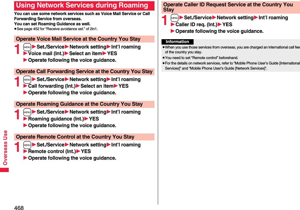 468Overseas UseYou can use some network services such as Voice Mail Service or Call Forwarding Service from overseas. You can set Roaming Guidance as well.pSee page 452 for “Receive avoidance set.” of 2in1.1mSet./ServiceNetwork settingInt’l roamingVoice mail (Int.)Select an itemYESOperate following the voice guidance.1mSet./ServiceNetwork settingInt’l roamingCall forwarding (Int.)Select an itemYESOperate following the voice guidance.1mSet./ServiceNetwork settingInt’l roamingRoaming guidance (Int.)YESOperate following the voice guidance.1mSet./ServiceNetwork settingInt’l roamingRemote control (Int.)YESOperate following the voice guidance.Using Network Services during RoamingOperate Voice Mail Service at the Country You StayOperate Call Forwarding Service at the Country You StayOperate Roaming Guidance at the Country You StayOperate Remote Control at the Country You Stay1mSet./ServiceNetwork settingInt’l roamingCaller ID req. (Int.)YESOperate following the voice guidance.Operate Caller ID Request Service at the Country You StayInformationpWhen you use those services from overseas, you are charged an international call fee of the country you stay.pYou need to set “Remote control” beforehand.pFor the details on network services, refer to “Mobile Phone User’s Guide [International Services]” and “Mobile Phone User’s Guide [Network Services]”.