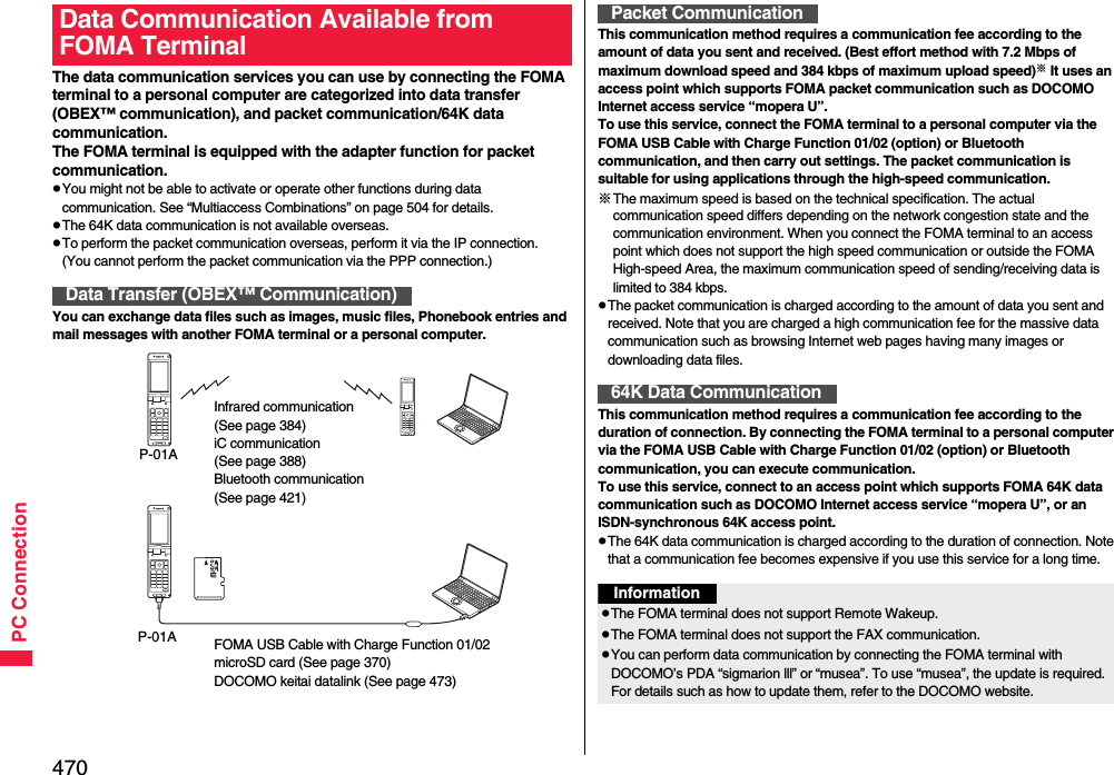 470PC ConnectionThe data communication services you can use by connecting the FOMA terminal to a personal computer are categorized into data transfer (OBEX™ communication), and packet communication/64K data communication.The FOMA terminal is equipped with the adapter function for packet communication.pYou might not be able to activate or operate other functions during data communication. See “Multiaccess Combinations” on page 504 for details.pThe 64K data communication is not available overseas.pTo perform the packet communication overseas, perform it via the IP connection.(You cannot perform the packet communication via the PPP connection.)You can exchange data files such as images, music files, Phonebook entries and mail messages with another FOMA terminal or a personal computer.Data Communication Available from FOMA TerminalData Transfer (OBEX™ Communication)Infrared communication (See page 384)iC communication (See page 388)Bluetooth communication(See page 421)P-01AFOMA USB Cable with Charge Function 01/02microSD card (See page 370)DOCOMO keitai datalink (See page 473)P-01AThis communication method requires a communication fee according to the amount of data you sent and received. (Best effort method with 7.2 Mbps of maximum download speed and 384 kbps of maximum upload speed)※ It uses an access point which supports FOMA packet communication such as DOCOMO Internet access service “mopera U”.To use this service, connect the FOMA terminal to a personal computer via the FOMA USB Cable with Charge Function 01/02 (option) or Bluetooth communication, and then carry out settings. The packet communication is suitable for using applications through the high-speed communication. ※The maximum speed is based on the technical specification. The actual communication speed differs depending on the network congestion state and the communication environment. When you connect the FOMA terminal to an access point which does not support the high speed communication or outside the FOMA High-speed Area, the maximum communication speed of sending/receiving data is limited to 384 kbps.pThe packet communication is charged according to the amount of data you sent and received. Note that you are charged a high communication fee for the massive data communication such as browsing Internet web pages having many images or downloading data files.This communication method requires a communication fee according to the duration of connection. By connecting the FOMA terminal to a personal computer via the FOMA USB Cable with Charge Function 01/02 (option) or Bluetooth communication, you can execute communication.To use this service, connect to an access point which supports FOMA 64K data communication such as DOCOMO Internet access service “mopera U”, or an ISDN-synchronous 64K access point.pThe 64K data communication is charged according to the duration of connection. Note that a communication fee becomes expensive if you use this service for a long time.Packet Communication64K Data CommunicationInformationpThe FOMA terminal does not support Remote Wakeup.pThe FOMA terminal does not support the FAX communication.pYou can perform data communication by connecting the FOMA terminal with DOCOMO’s PDA “sigmarion lll” or “musea”. To use “musea”, the update is required. For details such as how to update them, refer to the DOCOMO website.