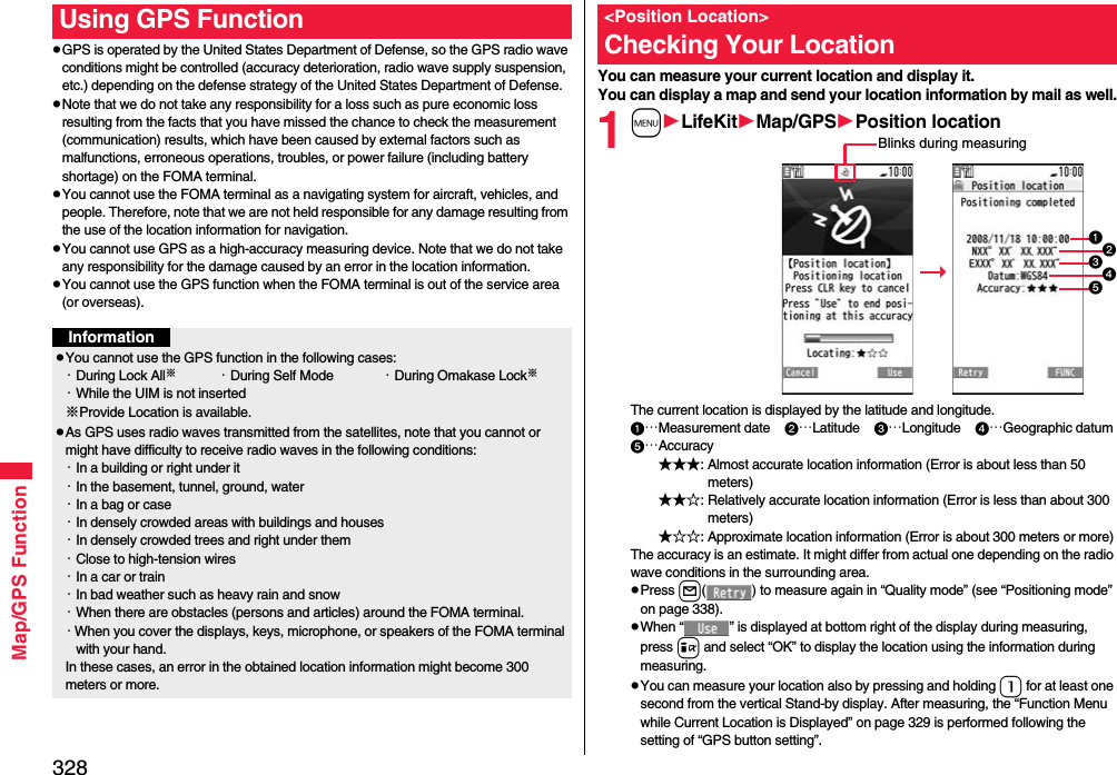 328Map/GPS FunctionpGPS is operated by the United States Department of Defense, so the GPS radio wave conditions might be controlled (accuracy deterioration, radio wave supply suspension, etc.) depending on the defense strategy of the United States Department of Defense.pNote that we do not take any responsibility for a loss such as pure economic loss resulting from the facts that you have missed the chance to check the measurement (communication) results, which have been caused by external factors such as malfunctions, erroneous operations, troubles, or power failure (including battery shortage) on the FOMA terminal.pYou cannot use the FOMA terminal as a navigating system for aircraft, vehicles, and people. Therefore, note that we are not held responsible for any damage resulting from the use of the location information for navigation.pYou cannot use GPS as a high-accuracy measuring device. Note that we do not take any responsibility for the damage caused by an error in the location information.pYou cannot use the GPS function when the FOMA terminal is out of the service area (or overseas). Using GPS FunctionInformationpYou cannot use the GPS function in the following cases: ・During Lock All※・During Self Mode ・During Omakase Lock※・While the UIM is not inserted※Provide Location is available.pAs GPS uses radio waves transmitted from the satellites, note that you cannot or might have difficulty to receive radio waves in the following conditions:・In a building or right under it・In the basement, tunnel, ground, water・In a bag or case・In densely crowded areas with buildings and houses・In densely crowded trees and right under them・Close to high-tension wires・In a car or train・In bad weather such as heavy rain and snow・When there are obstacles (persons and articles) around the FOMA terminal.・When you cover the displays, keys, microphone, or speakers of the FOMA terminal with your hand.In these cases, an error in the obtained location information might become 300 meters or more.You can measure your current location and display it. You can display a map and send your location information by mail as well.1mLifeKitMap/GPSPosition locationThe current location is displayed by the latitude and longitude.…Measurement date    …Latitude    …Longitude    …Geographic datum…Accuracy★★★: Almost accurate location information (Error is about less than 50 meters)★★☆: Relatively accurate location information (Error is less than about 300 meters)★☆☆: Approximate location information (Error is about 300 meters or more)The accuracy is an estimate. It might differ from actual one depending on the radio wave conditions in the surrounding area.pPress l( ) to measure again in “Quality mode” (see “Positioning mode” on page 338).pWhen “ ” is displayed at bottom right of the display during measuring, press i and select “OK” to display the location using the information during measuring.pYou can measure your location also by pressing and holding 1 for at least one second from the vertical Stand-by display. After measuring, the “Function Menu while Current Location is Displayed” on page 329 is performed following the setting of “GPS button setting”.&lt;Position Location&gt;Checking Your LocationBlinks during measuring
