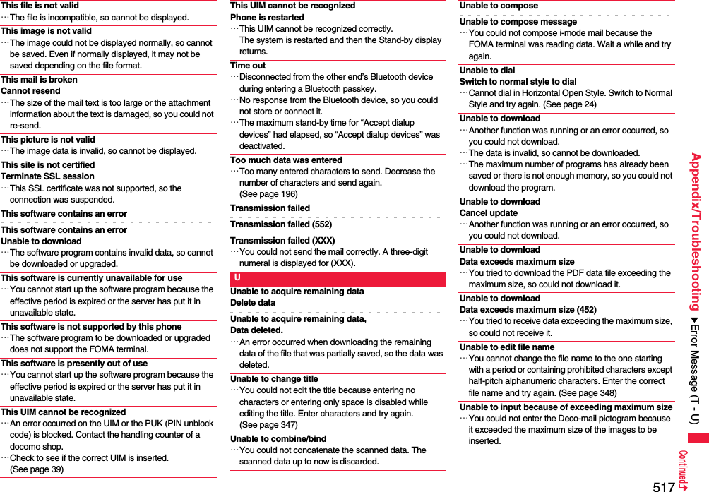 517Appendix/TroubleshootingThis file is not valid…The file is incompatible, so cannot be displayed.This image is not valid…The image could not be displayed normally, so cannot be saved. Even if normally displayed, it may not be saved depending on the file format.This mail is broken Cannot resend…The size of the mail text is too large or the attachment information about the text is damaged, so you could not re-send.This picture is not valid…The image data is invalid, so cannot be displayed.This site is not certifiedTerminate SSL session…This SSL certificate was not supported, so the connection was suspended.This software contains an errorThis software contains an error Unable to download…The software program contains invalid data, so cannot be downloaded or upgraded.This software is currently unavailable for use…You cannot start up the software program because the effective period is expired or the server has put it in unavailable state.This software is not supported by this phone…The software program to be downloaded or upgraded does not support the FOMA terminal.This software is presently out of use…You cannot start up the software program because the effective period is expired or the server has put it in unavailable state.This UIM cannot be recognized…An error occurred on the UIM or the PUK (PIN unblock code) is blocked. Contact the handling counter of a docomo shop.…Check to see if the correct UIM is inserted. (See page 39)This UIM cannot be recognizedPhone is restarted…This UIM cannot be recognized correctly.The system is restarted and then the Stand-by display returns.Time out…Disconnected from the other end’s Bluetooth device during entering a Bluetooth passkey.…No response from the Bluetooth device, so you could not store or connect it.…The maximum stand-by time for “Accept dialup devices” had elapsed, so “Accept dialup devices” was deactivated.Too much data was entered…Too many entered characters to send. Decrease the number of characters and send again. (See page 196)Transmission failedTransmission failed (552)Transmission failed (XXX)…You could not send the mail correctly. A three-digit numeral is displayed for (XXX).UUnable to acquire remaining dataDelete dataUnable to acquire remaining data,Data deleted.…An error occurred when downloading the remaining data of the file that was partially saved, so the data was deleted.Unable to change title…You could not edit the title because entering no characters or entering only space is disabled while editing the title. Enter characters and try again. (See page 347)Unable to combine/bind…You could not concatenate the scanned data. The scanned data up to now is discarded.Unable to composeUnable to compose message…You could not compose i-mode mail because the FOMA terminal was reading data. Wait a while and try again.Unable to dialSwitch to normal style to dial…Cannot dial in Horizontal Open Style. Switch to Normal Style and try again. (See page 24)Unable to download…Another function was running or an error occurred, so you could not download.…The data is invalid, so cannot be downloaded.…The maximum number of programs has already been saved or there is not enough memory, so you could not download the program.Unable to downloadCancel update…Another function was running or an error occurred, so you could not download.Unable to download Data exceeds maximum size…You tried to download the PDF data file exceeding the maximum size, so could not download it.Unable to download Data exceeds maximum size (452)…You tried to receive data exceeding the maximum size, so could not receive it.Unable to edit file name…You cannot change the file name to the one starting with a period or containing prohibited characters except half-pitch alphanumeric characters. Enter the correct file name and try again. (See page 348)Unable to input because of exceeding maximum size…You could not enter the Deco-mail pictogram because it exceeded the maximum size of the images to be inserted.Error Message (T - U)