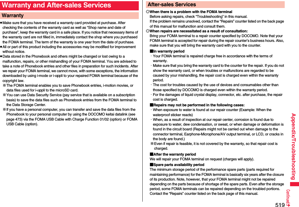 519Appendix/TroubleshootingpMake sure that you have received a warranty card provided at purchase. After checking the contents of the warranty card as well as “Shop name and date of purchase”, keep the warranty card in a safe place. If you notice that necessary items of the warranty card are not filled in, immediately contact the shop where you purchased the FOMA terminal. The term of the warranty is one year from the date of purchase.pAll or part of this product including the accessories may be modified for improvement without notice.pData stored in the Phonebook and others might be changed or lost owing to a malfunction, repairs, or other mishandling of your FOMA terminal. You are advised to take a note of Phonebook entries and other files in preparation for such incidents. After we repair your FOMA terminal, we cannot move, with some exceptions, the information downloaded by using i-mode or i-αppli to your repaired FOMA terminal because of the copyright law.※The FOMA terminal enables you to save Phonebook entries, i-motion movies, or data files used for i-αppli to the microSD card.※You can use Data Security Service (pay service that is available on a subscription basis) to save the data files such as Phonebook entries from the FOMA terminal to the Data Storage Center. ※If you have a personal computer, you can transfer and save the data files from the Phonebook to your personal computer by using the DOCOMO keitai datalink (see page 473) via the FOMA USB Cable with Charge Function 01/02 (option) or FOMA USB Cable (option).Warranty and After-sales ServicesWarranty ◎When there is a problem with the FOMA terminalBefore asking repairs, check “Troubleshooting” in this manual.If the problem remains unsolved, contact the “Repairs” counter listed on the back page of this manual for malfunction and consult them.◎When repairs are necessitated as a result of consultation:Bring your FOMA terminal to a repair counter specified by DOCOMO. Note that your FOMA terminal is accepted for repair during the repair counter’s business hours. Also, make sure that you will bring the warranty card with you to the counter.■In warranty period・Your FOMA terminal is repaired charge free in accordance with the terms of warranty.・Make sure that you bring the warranty card to the counter for the repair. If you do not show the warranty card, or when troubles or malfunctions are regarded to be caused by your mishandling, the repair cost is charged even within the warranty period.・The cost for troubles caused by the use of devices and consumables other than those specified by DOCOMO is charged even within the warranty period.・For the damages of liquid crystal display, connector, etc. after purchase, the repair cost is charged.■Repairs may not be performed in the following cases:・When exposure to water is found at our repair counter (Example: When the waterproof sticker reacts)・When, as a result of inspection at our repair center, corrosion is found due to exposure to water, dew condensation, or sweat, or when damage or deformation is found in the circuit board (Repairs might not be carried out when damage to the connector terminal, Earphone-Microphone/AV output terminal, or LCD, or cracks in the body are found.)※Even if repair is feasible, it is not covered by the warranty, so that repair cost is charged.■After the warranty periodWe will repair your FOMA terminal on request (charges will apply).■Spare parts availability periodThe minimum storage period of the performance spare parts (parts required for maintaining performance) for the FOMA terminal is basically six years after the closure of its production. Note, however, that your FOMA terminal might not be repaired depending on the parts because of shortage of the spare parts. Even after the storage period, some FOMA terminals can be repaired depending on the troubled portions. Contact the “Repairs” counter listed on the back page of this manual.After-sales Services