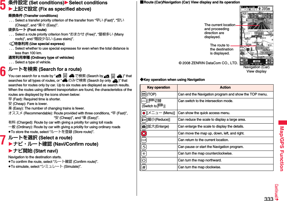 333Map/GPS Function5条件設定 (Set conditions)Select conditions上記で設定 (Fix as specified above)乗換条件 (Transfer conditions) . . . Select a transfer priority criterion of the transfer from “早い (Fast)”, “安い (Cheap)”, and “楽々 (Easy)”.徒歩ルート (Foot route) . . . Select a route priority criterion from “おまかせ (Free)”, “屋根多い (Many roofs)”, and “階段少ない (Less stairs)”.特急利用 (Use special express) . . . Select whether to use special expresses for even when the total distance is less than 100 km.通常利用車種 (Ordinary type of vehicles) . . . Select a type of vehicle.6ルートを検索 (Search for a route)You can search for a route by “ で検索 (Search by )” that searches for all types of routes, or “ のみで検索 (Search by only  )” that searches for routes only by car. Up to six routes are displayed as search results. When the routes using different transportation are found, the characteristics of the routes are displayed by the icons shown below: 早 (Fast): Required time is shorter.安 (Cheap): Fare is lower.楽 (Easy): The number of changing trains is fewer.オススメ (Recommendable): Route provided with three conditions, “早 (Fast)”, “安 (Cheap)”, and “楽 (Easy)”.有料 (Charged): Route by car with giving a priolity for using toll roads一般 (Ordinary): Route by car with giving a priolity for using ordinary roadspTo store the route, select “ルートを登録 (Store route)”.7ルートを選択 (Select a route)ナビ・ルート確認 (Navi/Confirm route)ナビ開始 (Start navi)Navigation to the destination starts. pTo confirm the route, select “ルート確認 (Confirm route)”.pTo simulate, select “シミュレート (Simulate)”.■Route (Car)/Navigation (Car) View display and its operation◆Key operation when using Navigation© 2008 ZENRIN DataCom CO., LTD.The route to the destination is displayed.Navigation (Car) View displayThe current location and proceeding direction are displayed.Key operation Actionl(TOP) Can end the Navigation program and show the TOP menu.m[切替 (Switch to )]Can switch to the intersection mode. Oo[メニュー (Menu)] Can show the quick access menu. i[縮小(Reduce)] Can reduce the scale to display a large area. c[拡大(Enlarge) Can enlarge the scale to display the details. MoCan move the map up, down, left, and right.rCan return to the current location.5Can pause or start the Navigation program.aCan turn the map counterclockwise.0Can turn the map northward.sCan turn the map clockwise.