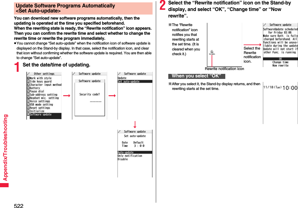 522Appendix/TroubleshootingYou can download new software programs automatically, then the updating is operated at the time you specified beforehand.When the rewriting state is ready, the “Rewrite notification” icon appears. Then you can confirm the rewrite time and select whether to change the rewrite time or rewrite the program immediately.pYou cannot change “Set auto-update” when the notification icon of software update is displayed on the Stand-by display. In that case, select the notification icon, and clear that icon without confirming whether the software update is required. You are then able to change “Set auto-update”.1Set the date/time of updating.Update Software Programs Automatically &lt;Set Auto-update&gt; 2Select the “Rewrite notification” icon on the Stand-by display, and select “OK”, “Change time” or “Now rewrite”.When you select “OK”Select the Rewrite notification icon.※The “Rewrite notification” icon notifies you that rewriting starts at the set time. (It is cleared when you check it.)Rewrite notification icon※After you select it, the Stand-by display returns, and then rewriting starts at the set time.