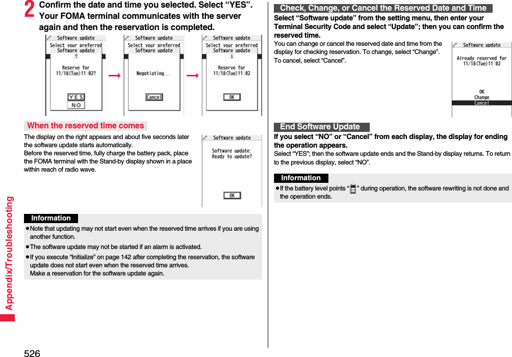 526Appendix/Troubleshooting2Confirm the date and time you selected. Select “YES”. Your FOMA terminal communicates with the server again and then the reservation is completed.The display on the right appears and about five seconds later the software update starts automatically. Before the reserved time, fully charge the battery pack, place the FOMA terminal with the Stand-by display shown in a place within reach of radio wave.When the reserved time comesInformationpNote that updating may not start even when the reserved time arrives if you are using another function.pThe software update may not be started if an alarm is activated.pIf you execute “Initialize” on page 142 after completing the reservation, the software update does not start even when the reserved time arrives. Make a reservation for the software update again.Select “Software update” from the setting menu, then enter your Terminal Security Code and select “Update”; then you can confirm the reserved time.You can change or cancel the reserved date and time from the display for checking reservation. To change, select “Change”. To cancel, select “Cancel”.If you select “NO” or “Cancel” from each display, the display for ending the operation appears.Select “YES”; then the software update ends and the Stand-by display returns. To return to the previous display, select “NO”.Check, Change, or Cancel the Reserved Date and TimeEnd Software UpdateInformationpIf the battery level points “ ” during operation, the software rewriting is not done and the operation ends.