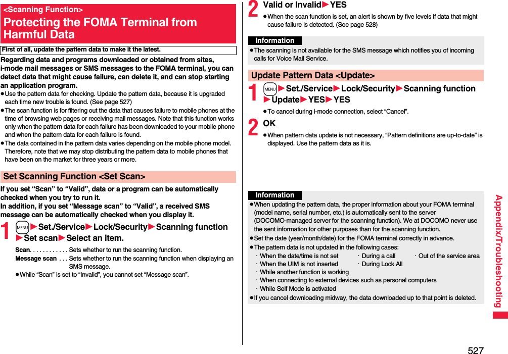 527Appendix/TroubleshootingRegarding data and programs downloaded or obtained from sites, i-mode mail messages or SMS messages to the FOMA terminal, you can detect data that might cause failure, can delete it, and can stop starting an application program.pUse the pattern data for checking. Update the pattern data, because it is upgraded each time new trouble is found. (See page 527)pThe scan function is for filtering out the data that causes failure to mobile phones at the time of browsing web pages or receiving mail messages. Note that this function works only when the pattern data for each failure has been downloaded to your mobile phone and when the pattern data for each failure is found.pThe data contained in the pattern data varies depending on the mobile phone model. Therefore, note that we may stop distributing the pattern data to mobile phones that have been on the market for three years or more.If you set “Scan” to “Valid”, data or a program can be automatically checked when you try to run it.In addition, if you set “Message scan” to “Valid”, a received SMS message can be automatically checked when you display it.1mSet./ServiceLock/SecurityScanning functionSet scanSelect an item.Scan. . . . . . . . . . . . Sets whether to run the scanning function.Message scan  . . . Sets whether to run the scanning function when displaying an SMS message.pWhile “Scan” is set to “Invalid”, you cannot set “Message scan”.&lt;Scanning Function&gt;Protecting the FOMA Terminal from Harmful DataFirst of all, update the pattern data to make it the latest.Set Scanning Function &lt;Set Scan&gt;2Valid or InvalidYESpWhen the scan function is set, an alert is shown by five levels if data that might cause failure is detected. (See page 528)1mSet./ServiceLock/SecurityScanning functionUpdateYESYESpTo cancel during i-mode connection, select “Cancel”.2OKpWhen pattern data update is not necessary, “Pattern definitions are up-to-date” is displayed. Use the pattern data as it is.InformationpThe scanning is not available for the SMS message which notifies you of incoming calls for Voice Mail Service.Update Pattern Data &lt;Update&gt;InformationpWhen updating the pattern data, the proper information about your FOMA terminal (model name, serial number, etc.) is automatically sent to the server (DOCOMO-managed server for the scanning function). We at DOCOMO never use the sent information for other purposes than for the scanning function.pSet the date (year/month/date) for the FOMA terminal correctly in advance.pThe pattern data is not updated in the following cases:・When the date/time is not set ・During a call ・Out of the service area・When the UIM is not inserted ・During Lock All・While another function is working・When connecting to external devices such as personal computers・While Self Mode is activatedpIf you cancel downloading midway, the data downloaded up to that point is deleted.