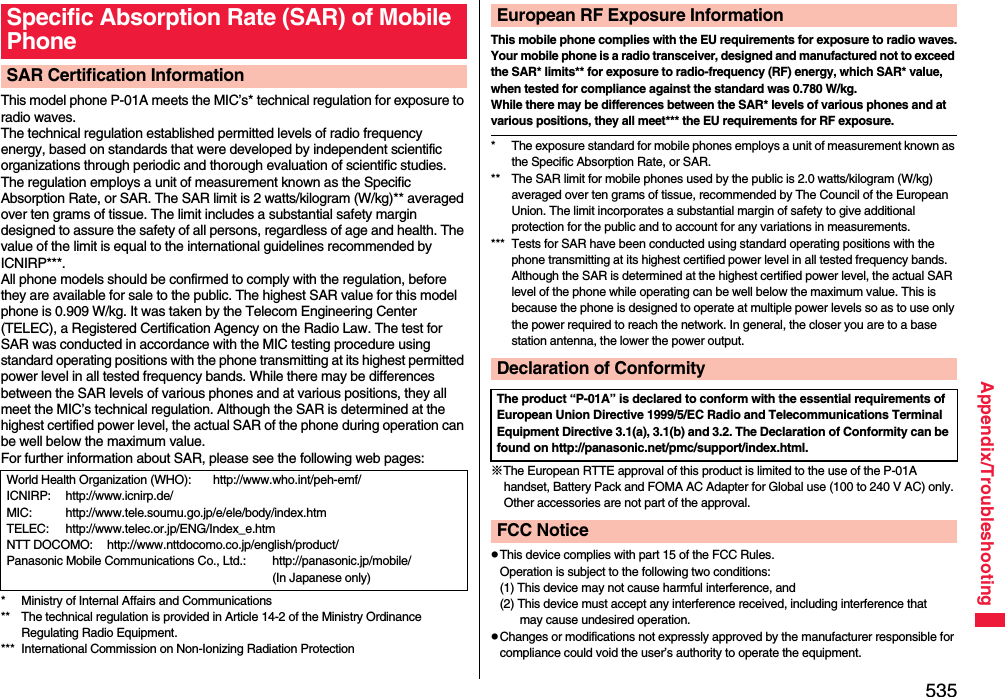 535Appendix/TroubleshootingThis model phone P-01A meets the MIC’s* technical regulation for exposure to radio waves.The technical regulation established permitted levels of radio frequency energy, based on standards that were developed by independent scientific organizations through periodic and thorough evaluation of scientific studies.The regulation employs a unit of measurement known as the Specific Absorption Rate, or SAR. The SAR limit is 2 watts/kilogram (W/kg)** averaged over ten grams of tissue. The limit includes a substantial safety margin designed to assure the safety of all persons, regardless of age and health. The value of the limit is equal to the international guidelines recommended by ICNIRP***.All phone models should be confirmed to comply with the regulation, before they are available for sale to the public. The highest SAR value for this model phone is 0.909 W/kg. It was taken by the Telecom Engineering Center (TELEC), a Registered Certification Agency on the Radio Law. The test for SAR was conducted in accordance with the MIC testing procedure using standard operating positions with the phone transmitting at its highest permitted power level in all tested frequency bands. While there may be differences between the SAR levels of various phones and at various positions, they all meet the MIC’s technical regulation. Although the SAR is determined at the highest certified power level, the actual SAR of the phone during operation can be well below the maximum value.For further information about SAR, please see the following web pages:* Ministry of Internal Affairs and Communications** The technical regulation is provided in Article 14-2 of the Ministry Ordinance Regulating Radio Equipment.*** International Commission on Non-Ionizing Radiation ProtectionSpecific Absorption Rate (SAR) of Mobile PhoneSAR Certification InformationWorld Health Organization (WHO): http://www.who.int/peh-emf/ICNIRP: http://www.icnirp.de/MIC: http://www.tele.soumu.go.jp/e/ele/body/index.htmTELEC: http://www.telec.or.jp/ENG/Index_e.htmNTT DOCOMO: http://www.nttdocomo.co.jp/english/product/Panasonic Mobile Communications Co., Ltd.: http://panasonic.jp/mobile/ (In Japanese only)This mobile phone complies with the EU requirements for exposure to radio waves.Your mobile phone is a radio transceiver, designed and manufactured not to exceed the SAR* limits** for exposure to radio-frequency (RF) energy, which SAR* value, when tested for compliance against the standard was 0.780 W/kg. While there may be differences between the SAR* levels of various phones and at various positions, they all meet*** the EU requirements for RF exposure.* The exposure standard for mobile phones employs a unit of measurement known as the Specific Absorption Rate, or SAR.** The SAR limit for mobile phones used by the public is 2.0 watts/kilogram (W/kg) averaged over ten grams of tissue, recommended by The Council of the European Union. The limit incorporates a substantial margin of safety to give additional protection for the public and to account for any variations in measurements.*** Tests for SAR have been conducted using standard operating positions with the phone transmitting at its highest certified power level in all tested frequency bands. Although the SAR is determined at the highest certified power level, the actual SAR level of the phone while operating can be well below the maximum value. This is because the phone is designed to operate at multiple power levels so as to use only the power required to reach the network. In general, the closer you are to a base station antenna, the lower the power output.※The European RTTE approval of this product is limited to the use of the P-01A handset, Battery Pack and FOMA AC Adapter for Global use (100 to 240 V AC) only. Other accessories are not part of the approval.pThis device complies with part 15 of the FCC Rules.Operation is subject to the following two conditions:(1) This device may not cause harmful interference, and(2) This device must accept any interference received, including interference that may cause undesired operation.pChanges or modifications not expressly approved by the manufacturer responsible for compliance could void the user’s authority to operate the equipment.European RF Exposure InformationDeclaration of ConformityThe product “P-01A” is declared to conform with the essential requirements of European Union Directive 1999/5/EC Radio and Telecommunications Terminal Equipment Directive 3.1(a), 3.1(b) and 3.2. The Declaration of Conformity can be found on http://panasonic.net/pmc/support/index.html.FCC Notice