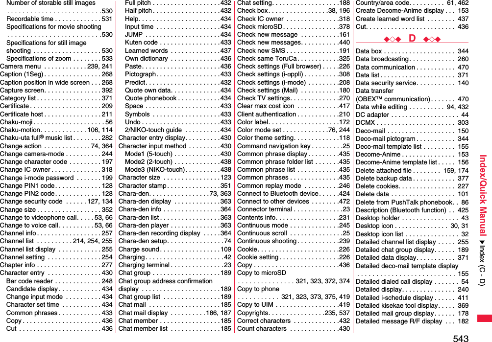 543Index/Quick ManualNumber of storable still images. . . . . . . . . . . . . . . . . . . . . . . . .530Recordable time . . . . . . . . . . . . . 531Specifications for movie shooting. . . . . . . . . . . . . . . . . . . . . . . . .530Specifications for still imageshooting  . . . . . . . . . . . . . . . . . . . 530Specifications of zoom . . . . . . . . 533Camera menu  . . . . . . . . . . . . 239, 241Caption (1Seg) . . . . . . . . . . . . . . . . 268Caption position in wide screen . . . 268Capture screen. . . . . . . . . . . . . . . . 392Category list . . . . . . . . . . . . . . . . . . 371Certificate . . . . . . . . . . . . . . . . . . . . 209Certificate host . . . . . . . . . . . . . . . . 211Chaku-moji . . . . . . . . . . . . . . . . . . . . 56Chaku-motion . . . . . . . . . . . . . 106, 114Chaku-uta full® music list . . . . . . . . 282Change action  . . . . . . . . . . . . . 74, 364Change camera-mode . . . . . . . . . . 244Change character code . . . . . . . . . 197Change IC owner . . . . . . . . . . . . . . 318Change i-mode password  . . . . . . . 199Change PIN1 code. . . . . . . . . . . . . 128Change PIN2 code. . . . . . . . . . . . . 128Change security code  . . . . . . 127, 134Change size . . . . . . . . . . . . . . . . . . 352Change to videophone call. . . . . 53, 66Change to voice call. . . . . . . . . . 53, 66Channel info . . . . . . . . . . . . . . . . . . 257Channel list  . . . . . . . . . . 214, 254, 255Channel list display  . . . . . . . . . . . . 255Channel setting  . . . . . . . . . . . . . . . 254Chapter info . . . . . . . . . . . . . . . . . . 277Character entry  . . . . . . . . . . . . . . . 430Bar code reader . . . . . . . . . . . . . 248Candidate display . . . . . . . . . . . . 434Change input mode  . . . . . . . . . . 434Character set time  . . . . . . . . . . . 434Common phrases . . . . . . . . . . . . 433Copy . . . . . . . . . . . . . . . . . . . . . . 436Cut  . . . . . . . . . . . . . . . . . . . . . . . 436Full pitch . . . . . . . . . . . . . . . . . . .432Half pitch . . . . . . . . . . . . . . . . . . . 432Help. . . . . . . . . . . . . . . . . . . . . . .434Input time  . . . . . . . . . . . . . . . . . . 434JUMP  . . . . . . . . . . . . . . . . . . . . .434Kuten code . . . . . . . . . . . . . . . . . 433Learned words  . . . . . . . . . . . . . .437Own dictionary  . . . . . . . . . . . . . .436Paste. . . . . . . . . . . . . . . . . . . . . .436Pictograph. . . . . . . . . . . . . . . . . .433Predict. . . . . . . . . . . . . . . . . . . . .432Quote own data. . . . . . . . . . . . . . 434Quote phonebook . . . . . . . . . . . .434Space . . . . . . . . . . . . . . . . . . . . . 433Symbols  . . . . . . . . . . . . . . . . . . .433Undo . . . . . . . . . . . . . . . . . . . . . .4332/NIKO-touch guide  . . . . . . . . . . 434Character entry display. . . . . . . . . . 430Character input method  . . . . . . . . .430Mode1 (5-touch) . . . . . . . . . . . . .430Mode2 (2-touch) . . . . . . . . . . . . .438Mode3 (NIKO-touch). . . . . . . . . .438Character size  . . . . . . . . . . . . . . . . 123Character stamp . . . . . . . . . . . . . . .351Chara-den. . . . . . . . . . . . . . . . . 73, 363Chara-den display  . . . . . . . . . . . . . 363Chara-den info . . . . . . . . . . . . . . . .364Chara-den list . . . . . . . . . . . . . . . . . 363Chara-den player . . . . . . . . . . . . . .363Chara-den recording display  . . . . .364Chara-den setup. . . . . . . . . . . . . . . .74Charge sound . . . . . . . . . . . . . . . . .109Charging . . . . . . . . . . . . . . . . . . . . . .42Charging terminal . . . . . . . . . . . . . . . 23Chat group . . . . . . . . . . . . . . . . . . .189Chat group address confirmationdisplay  . . . . . . . . . . . . . . . . . . . . . .189Chat group list  . . . . . . . . . . . . . . . .189Chat mail  . . . . . . . . . . . . . . . . . . . . 185Chat mail display  . . . . . . . . . .186, 187Chat member . . . . . . . . . . . . . . . . .185Chat member list  . . . . . . . . . . . . . .185Chat setting. . . . . . . . . . . . . . . . . . .188Check box. . . . . . . . . . . . . . . . .38, 196Check IC owner  . . . . . . . . . . . . . . .318Check microSD. . . . . . . . . . . . . . . .378Check new message  . . . . . . . . . . .161Check new messages. . . . . . . . . . .440Check new SMS . . . . . . . . . . . . . . .191Check same ToruCa. . . . . . . . . . . .325Check settings (Full browser) . . . . .226Check settings (i-αppli) . . . . . . . . . .308Check settings (i-mode) . . . . . . . . .208Check settings (Mail)  . . . . . . . . . . .180Check TV settings. . . . . . . . . . . . . .270Clear max cost icon  . . . . . . . . . . . .417Client authentication . . . . . . . . . . . .210Color label. . . . . . . . . . . . . . . . . . . .172Color mode set . . . . . . . . . . . . .76, 244Color theme setting. . . . . . . . . . . . .118Command navigation key . . . . . . . . .25Common phrase display . . . . . . . . .435Common phrase folder list . . . . . . .435Common phrase list . . . . . . . . . . . .435Common phrases . . . . . . . . . . . . . .435Common replay mode  . . . . . . . . . .246Connect to Bluetooth device. . . . . .424Connect to other devices  . . . . . . . .472Connector terminal . . . . . . . . . . . . . .23Contents info. . . . . . . . . . . . . . . . . .231Continuous mode . . . . . . . . . . . . . .245Continuous scroll  . . . . . . . . . . . . . . .25Continuous shooting . . . . . . . . . . . .239Cookie. . . . . . . . . . . . . . . . . . . . . . .226Cookie setting . . . . . . . . . . . . . . . . .226Copy . . . . . . . . . . . . . . . . . . . . . . . .436Copy to microSD. . . . . . . . . . . . . . . 321, 323, 372, 374Copy to phone. . . . . . . . . . . 321, 323, 373, 375, 419Copy to UIM . . . . . . . . . . . . . . . . . .419Copyrights. . . . . . . . . . . . . . . .235, 537Correct characters  . . . . . . . . . . . . .432Count characters  . . . . . . . . . . . . . .430Country/area code. . . . . . . . . .  61, 462Create Decome-Anime display . . .  153Create learned word list  . . . . . . . .  437Cut. . . . . . . . . . . . . . . . . . . . . . . . .  436◆◇◆  D  ◆◇◆Data box . . . . . . . . . . . . . . . . . . . .  344Data broadcasting. . . . . . . . . . . . .  260Data communication . . . . . . . . . . .  470Data list . . . . . . . . . . . . . . . . . . . . .  371Data security service. . . . . . . . . . .  140Data transfer (OBEX™ communication). . . . . . .  470Data while editing . . . . . . . . . .  94, 432DC adapter . . . . . . . . . . . . . . . . . . .  44DCMX . . . . . . . . . . . . . . . . . . . . . .  303Deco-mail . . . . . . . . . . . . . . . . . . .  150Deco-mail pictogram . . . . . . . . . . .  344Deco-mail template list . . . . . . . . .  155Decome-Anime . . . . . . . . . . . . . . .  153Decome-Anime template list . . . . .  156Delete attached file . . . . . . . .  159, 174Delete backup data . . . . . . . . . . . .  377Delete cookies. . . . . . . . . . . . . . . .  227Delete data . . . . . . . . . . . . . . . . . .  101Delete from PushTalk phonebook. .  86Description (Bluetooth function) . .  425Desktop holder . . . . . . . . . . . . . . . .  43Desktop icon . . . . . . . . . . . . . . .  30, 31Desktop icon list . . . . . . . . . . . . . . .  32Detailed channel list display . . . . .  255Detailed chat group display. . . . . .  189Detailed data display. . . . . . . . . . .  371Detailed deco-mail template display. . . . . . . . . . . . . . . . . . . . . . . . . . 155Detailed dialed call display . . . . . . .  54Detailed display. . . . . . . . . . . . . . .  240Detailed i-schedule display . . . . . .  411Detailed kisekae tool display. . . . .  369Detailed mail group display . . . . . .  178Detailed message R/F display  . . .  182Index (C - D)