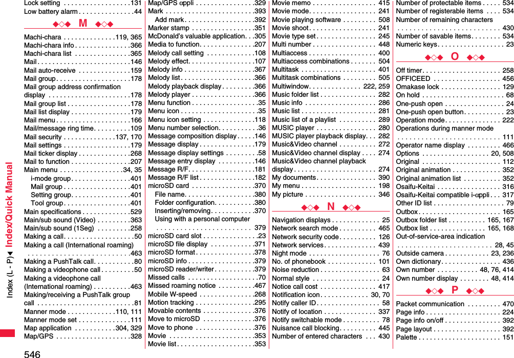 546Index/Quick ManualLock setting  . . . . . . . . . . . . . . . . . .131Low battery alarm . . . . . . . . . . . . . . .44◆◇◆  M  ◆◇◆Machi-chara  . . . . . . . . . . . . . .119, 365Machi-chara info . . . . . . . . . . . . . . .366Machi-chara list  . . . . . . . . . . . . . . .365Mail . . . . . . . . . . . . . . . . . . . . . . . . .146Mail auto-receive  . . . . . . . . . . . . . .159Mail group. . . . . . . . . . . . . . . . . . . .178Mail group address confirmationdisplay  . . . . . . . . . . . . . . . . . . . . . .178Mail group list . . . . . . . . . . . . . . . . .178Mail list display . . . . . . . . . . . . . . . .179Mail menu . . . . . . . . . . . . . . . . . . . .166Mail/message ring time. . . . . . . . . .109Mail security . . . . . . . . . . . . . .137, 170Mail settings . . . . . . . . . . . . . . . . . .179Mail ticker display . . . . . . . . . . . . . .268Mail to function . . . . . . . . . . . . . . . .207Main menu . . . . . . . . . . . . . . . . .34, 35i-mode group. . . . . . . . . . . . . . . .401Mail group . . . . . . . . . . . . . . . . . .401Setting group. . . . . . . . . . . . . . . .401Tool group. . . . . . . . . . . . . . . . . .401Main specifications . . . . . . . . . . . . .529Main/sub sound (Video) . . . . . . . . .363Main/sub sound (1Seg)  . . . . . . . . .258Making a call. . . . . . . . . . . . . . . . . . .50Making a call (International roaming) . . . . . . . . . . . . . . . . . . . . . . . . . .463Making a PushTalk call. . . . . . . . . . .80Making a videophone call . . . . . . . . .50Making a videophone call (International roaming) . . . . . . . . . .463Making/receiving a PushTalk groupcall  . . . . . . . . . . . . . . . . . . . . . . . . . .81Manner mode . . . . . . . . . . . . .110, 111Manner mode set . . . . . . . . . . . . . .111Map application  . . . . . . . . . . .304, 329Map/GPS  . . . . . . . . . . . . . . . . . . . .328Map/GPS αppli . . . . . . . . . . . . . . . .329Mark  . . . . . . . . . . . . . . . . . . . . . . . .393Add mark . . . . . . . . . . . . . . . . . . .392Marker stamp  . . . . . . . . . . . . . . . . .351McDonald’s valuable application. . .305Media to function. . . . . . . . . . . . . . .207Melody call setting  . . . . . . . . . . . . .108Melody effect. . . . . . . . . . . . . . . . . .107Melody info . . . . . . . . . . . . . . . . . . .367Melody list . . . . . . . . . . . . . . . . . . . .366Melody playback display. . . . . . . . .366Melody player . . . . . . . . . . . . . . . . .366Menu function . . . . . . . . . . . . . . . . . .35Menu icon . . . . . . . . . . . . . . . . . . . . .35Menu icon setting . . . . . . . . . . . . . .118Menu number selection. . . . . . . . . . .36Message composition display. . . . .146Message display . . . . . . . . . . . . . . .179Message display settings . . . . . . . . .58Message entry display  . . . . . . . . . .146Message R/F. . . . . . . . . . . . . . . . . .181Message R/F list . . . . . . . . . . . . . . .182microSD card  . . . . . . . . . . . . . . . . .370File name. . . . . . . . . . . . . . . . . . .380Folder configuration. . . . . . . . . . .380Inserting/removing. . . . . . . . . . . .370Using with a personal computer. . . . . . . . . . . . . . . . . . . . . . . .  379microSD card slot . . . . . . . . . . . . . . .23microSD file display  . . . . . . . . . . . .371microSD format . . . . . . . . . . . . . . . .378microSD info . . . . . . . . . . . . . . . . . .379microSD reader/writer . . . . . . . . . . .379Missed calls  . . . . . . . . . . . . . . . . . . .70Missed roaming notice  . . . . . . . . . .467Mobile W-speed  . . . . . . . . . . . . . . .268Motion tracking . . . . . . . . . . . . . . . .295Movable contents . . . . . . . . . . . . . .376Move to microSD  . . . . . . . . . . . . . .376Move to phone  . . . . . . . . . . . . . . . .376Movie  . . . . . . . . . . . . . . . . . . . . . . .353Movie list . . . . . . . . . . . . . . . . . . . . .353Movie memo . . . . . . . . . . . . . . . . .  415Movie mode. . . . . . . . . . . . . . . . . .  241Movie playing software . . . . . . . . .  508Movie shoot. . . . . . . . . . . . . . . . . .  241Movie type set . . . . . . . . . . . . . . . .  245Multi number . . . . . . . . . . . . . . . . .  448Multiaccess . . . . . . . . . . . . . . . . . .  400Multiaccess combinations . . . . . . .  504Multitask  . . . . . . . . . . . . . . . . . . . .  401Multitask combinations . . . . . . . . .  505Multiwindow. . . . . . . . . . . . . .  222, 259Music folder list . . . . . . . . . . . . . . .  282Music info  . . . . . . . . . . . . . . . . . . .  286Music list . . . . . . . . . . . . . . . . . . . .  281Music list of a playlist  . . . . . . . . . .  289MUSIC player  . . . . . . . . . . . . . . . .  280MUSIC player playback display. . .  282Music&amp;Video channel . . . . . . . . . .  272Music&amp;Video channel display . . . .  274Music&amp;Video channel playback display . . . . . . . . . . . . . . . . . . . . . .  274My documents. . . . . . . . . . . . . . . .  390My menu . . . . . . . . . . . . . . . . . . . .  198My picture . . . . . . . . . . . . . . . . . . .  346◆◇◆  N  ◆◇◆Navigation displays . . . . . . . . . . . . .  25Network search mode . . . . . . . . . .  465Network security code. . . . . . . . . .  126Network services . . . . . . . . . . . . . .  439Night mode . . . . . . . . . . . . . . . . . . .  76No. of phonebook . . . . . . . . . . . . .  101Noise reduction . . . . . . . . . . . . . . . .  63Normal style  . . . . . . . . . . . . . . . . . .  24Notice call cost  . . . . . . . . . . . . . . .  417Notification icon . . . . . . . . . . . . .  30, 70Notify caller ID . . . . . . . . . . . . . . . . .  58Notify of location . . . . . . . . . . . . . .  337Notify switchable mode . . . . . . . . . .  78Nuisance call blocking. . . . . . . . . .  445Number of entered characters  . . .  430Number of protectable items . . . . . 534Number of registerable items  . . . . 534Number of remaining characters. . . . . . . . . . . . . . . . . . . . . . . . . . 430Number of savable items. . . . . . . .  534Numeric keys. . . . . . . . . . . . . . . . . .  23◆◇◆  O  ◆◇◆Off timer. . . . . . . . . . . . . . . . . . . . .  258OFFICEED  . . . . . . . . . . . . . . . . . . 456Omakase lock . . . . . . . . . . . . . . . .  129On hold  . . . . . . . . . . . . . . . . . . . . . . 68One-push open . . . . . . . . . . . . . . . .  24One-push open button. . . . . . . . . . .  23Operation mode. . . . . . . . . . . . . . .  222Operations during manner mode. . . . . . . . . . . . . . . . . . . . . . . . . . 111Operator name display  . . . . . . . . .  466Options  . . . . . . . . . . . . . . . . . . 20, 508Original  . . . . . . . . . . . . . . . . . . . . . 112Original animation . . . . . . . . . . . . . 352Original animation list  . . . . . . . . . .  352Osaifu-Keitai  . . . . . . . . . . . . . . . . . 316Osaifu-Keitai compatible i-αppli . . .  317Other ID list . . . . . . . . . . . . . . . . . . . 79Outbox . . . . . . . . . . . . . . . . . . . . . . 165Outbox folder list . . . . . . . . . .  165, 167Outbox list . . . . . . . . . . . . . . . 165, 168Out-of-service-area indication. . . . . . . . . . . . . . . . . . . . . . . .  28, 45Outside camera . . . . . . . . . . . . 23, 236Own dictionary. . . . . . . . . . . . . . . .  436Own number  . . . . . . . . . . . 48, 76, 414Own number display . . . . . . . .  48, 414◆◇◆  P  ◆◇◆Packet communication  . . . . . . . . .  470Page info . . . . . . . . . . . . . . . . . . . .  224Page info on/off . . . . . . . . . . . . . . .  392Page layout . . . . . . . . . . . . . . . . . . 392Palette . . . . . . . . . . . . . . . . . . . . . . 151Index (L - P)