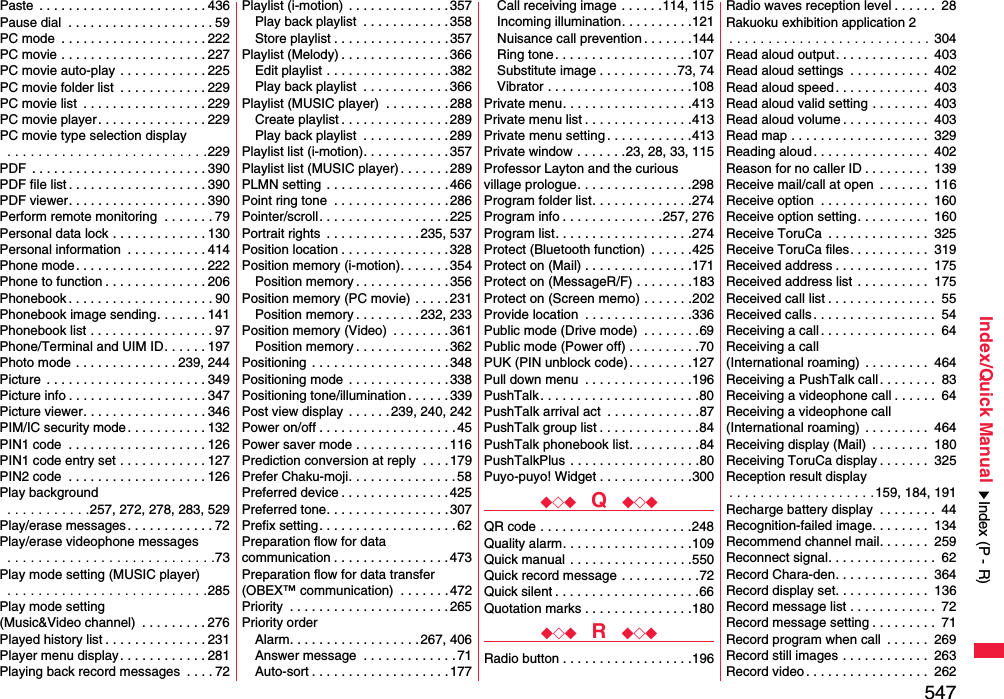 547Index/Quick ManualPaste  . . . . . . . . . . . . . . . . . . . . . . . 436Pause dial  . . . . . . . . . . . . . . . . . . . . 59PC mode  . . . . . . . . . . . . . . . . . . . . 222PC movie . . . . . . . . . . . . . . . . . . . . 227PC movie auto-play  . . . . . . . . . . . . 225PC movie folder list  . . . . . . . . . . . . 229PC movie list  . . . . . . . . . . . . . . . . . 229PC movie player . . . . . . . . . . . . . . . 229PC movie type selection display . . . . . . . . . . . . . . . . . . . . . . . . . .229PDF  . . . . . . . . . . . . . . . . . . . . . . . . 390PDF file list . . . . . . . . . . . . . . . . . . . 390PDF viewer. . . . . . . . . . . . . . . . . . . 390Perform remote monitoring  . . . . . . . 79Personal data lock . . . . . . . . . . . . . 130Personal information  . . . . . . . . . . . 414Phone mode. . . . . . . . . . . . . . . . . . 222Phone to function . . . . . . . . . . . . . . 206Phonebook . . . . . . . . . . . . . . . . . . . . 90Phonebook image sending. . . . . . . 141Phonebook list . . . . . . . . . . . . . . . . . 97Phone/Terminal and UIM ID. . . . . . 197Photo mode . . . . . . . . . . . . . . 239, 244Picture  . . . . . . . . . . . . . . . . . . . . . . 349Picture info . . . . . . . . . . . . . . . . . . . 347Picture viewer. . . . . . . . . . . . . . . . . 346PIM/IC security mode . . . . . . . . . . . 132PIN1 code  . . . . . . . . . . . . . . . . . . . 126PIN1 code entry set . . . . . . . . . . . . 127PIN2 code  . . . . . . . . . . . . . . . . . . . 126Play background . . . . . . . . . . .257, 272, 278, 283, 529Play/erase messages . . . . . . . . . . . . 72Play/erase videophone messages . . . . . . . . . . . . . . . . . . . . . . . . . . .73Play mode setting (MUSIC player) . . . . . . . . . . . . . . . . . . . . . . . . . .285Play mode setting (Music&amp;Video channel)  . . . . . . . . . 276Played history list . . . . . . . . . . . . . . 231Player menu display. . . . . . . . . . . . 281Playing back record messages  . . . . 72Playlist (i-motion)  . . . . . . . . . . . . . . 357Play back playlist  . . . . . . . . . . . .358Store playlist . . . . . . . . . . . . . . . .357Playlist (Melody) . . . . . . . . . . . . . . . 366Edit playlist . . . . . . . . . . . . . . . . .382Play back playlist  . . . . . . . . . . . .366Playlist (MUSIC player)  . . . . . . . . . 288Create playlist . . . . . . . . . . . . . . . 289Play back playlist  . . . . . . . . . . . .289Playlist list (i-motion). . . . . . . . . . . . 357Playlist list (MUSIC player) . . . . . . .289PLMN setting  . . . . . . . . . . . . . . . . . 466Point ring tone  . . . . . . . . . . . . . . . . 286Pointer/scroll. . . . . . . . . . . . . . . . . . 225Portrait rights  . . . . . . . . . . . . . 235, 537Position location . . . . . . . . . . . . . . .328Position memory (i-motion). . . . . . . 354Position memory . . . . . . . . . . . . . 356Position memory (PC movie) . . . . . 231Position memory . . . . . . . . .232, 233Position memory (Video)  . . . . . . . .361Position memory . . . . . . . . . . . . . 362Positioning  . . . . . . . . . . . . . . . . . . . 348Positioning mode  . . . . . . . . . . . . . . 338Positioning tone/illumination . . . . . . 339Post view display  . . . . . .239, 240, 242Power on/off . . . . . . . . . . . . . . . . . . .45Power saver mode . . . . . . . . . . . . . 116Prediction conversion at reply  . . . .179Prefer Chaku-moji. . . . . . . . . . . . . . .58Preferred device . . . . . . . . . . . . . . .425Preferred tone. . . . . . . . . . . . . . . . . 307Prefix setting. . . . . . . . . . . . . . . . . . . 62Preparation flow for data communication . . . . . . . . . . . . . . . .473Preparation flow for data transfer(OBEX™ communication)  . . . . . . .472Priority  . . . . . . . . . . . . . . . . . . . . . .265Priority orderAlarm. . . . . . . . . . . . . . . . . . 267, 406Answer message  . . . . . . . . . . . . .71Auto-sort . . . . . . . . . . . . . . . . . . .177Call receiving image . . . . . .114, 115Incoming illumination. . . . . . . . . .121Nuisance call prevention . . . . . . .144Ring tone . . . . . . . . . . . . . . . . . . .107Substitute image . . . . . . . . . . .73, 74Vibrator . . . . . . . . . . . . . . . . . . . .108Private menu. . . . . . . . . . . . . . . . . .413Private menu list . . . . . . . . . . . . . . .413Private menu setting . . . . . . . . . . . .413Private window . . . . . . .23, 28, 33, 115Professor Layton and the curious village prologue. . . . . . . . . . . . . . . .298Program folder list. . . . . . . . . . . . . .274Program info . . . . . . . . . . . . . .257, 276Program list. . . . . . . . . . . . . . . . . . .274Protect (Bluetooth function)  . . . . . .425Protect on (Mail) . . . . . . . . . . . . . . .171Protect on (MessageR/F) . . . . . . . .183Protect on (Screen memo) . . . . . . .202Provide location  . . . . . . . . . . . . . . .336Public mode (Drive mode)  . . . . . . . .69Public mode (Power off) . . . . . . . . . .70PUK (PIN unblock code). . . . . . . . .127Pull down menu  . . . . . . . . . . . . . . .196PushTalk . . . . . . . . . . . . . . . . . . . . . .80PushTalk arrival act  . . . . . . . . . . . . .87PushTalk group list . . . . . . . . . . . . . .84PushTalk phonebook list. . . . . . . . . .84PushTalkPlus . . . . . . . . . . . . . . . . . .80Puyo-puyo! Widget . . . . . . . . . . . . .300◆◇◆  Q  ◆◇◆QR code . . . . . . . . . . . . . . . . . . . . .248Quality alarm. . . . . . . . . . . . . . . . . .109Quick manual . . . . . . . . . . . . . . . . .550Quick record message . . . . . . . . . . .72Quick silent . . . . . . . . . . . . . . . . . . . .66Quotation marks . . . . . . . . . . . . . . .180◆◇◆  R  ◆◇◆Radio button . . . . . . . . . . . . . . . . . .196Radio waves reception level . . . . . .  28Rakuoku exhibition application 2. . . . . . . . . . . . . . . . . . . . . . . . . . 304Read aloud output. . . . . . . . . . . . .  403Read aloud settings  . . . . . . . . . . .  402Read aloud speed. . . . . . . . . . . . .  403Read aloud valid setting . . . . . . . .  403Read aloud volume . . . . . . . . . . . .  403Read map . . . . . . . . . . . . . . . . . . .  329Reading aloud. . . . . . . . . . . . . . . .  402Reason for no caller ID . . . . . . . . .  139Receive mail/call at open  . . . . . . .  116Receive option  . . . . . . . . . . . . . . .  160Receive option setting. . . . . . . . . .  160Receive ToruCa  . . . . . . . . . . . . . .  325Receive ToruCa files. . . . . . . . . . .  319Received address . . . . . . . . . . . . .  175Received address list . . . . . . . . . .  175Received call list . . . . . . . . . . . . . . .  55Received calls. . . . . . . . . . . . . . . . .  54Receiving a call. . . . . . . . . . . . . . . .  64Receiving a call (International roaming)  . . . . . . . . .  464Receiving a PushTalk call. . . . . . . .  83Receiving a videophone call . . . . . .  64Receiving a videophone call(International roaming)  . . . . . . . . .  464Receiving display (Mail)  . . . . . . . .  180Receiving ToruCa display . . . . . . .  325Reception result display. . . . . . . . . . . . . . . . . . .159, 184, 191Recharge battery display  . . . . . . . .  44Recognition-failed image. . . . . . . .  134Recommend channel mail. . . . . . .  259Reconnect signal. . . . . . . . . . . . . . .  62Record Chara-den. . . . . . . . . . . . .  364Record display set. . . . . . . . . . . . .  136Record message list . . . . . . . . . . . .  72Record message setting . . . . . . . . .  71Record program when call  . . . . . .  269Record still images . . . . . . . . . . . .  263Record video. . . . . . . . . . . . . . . . .  262Index (P - R)