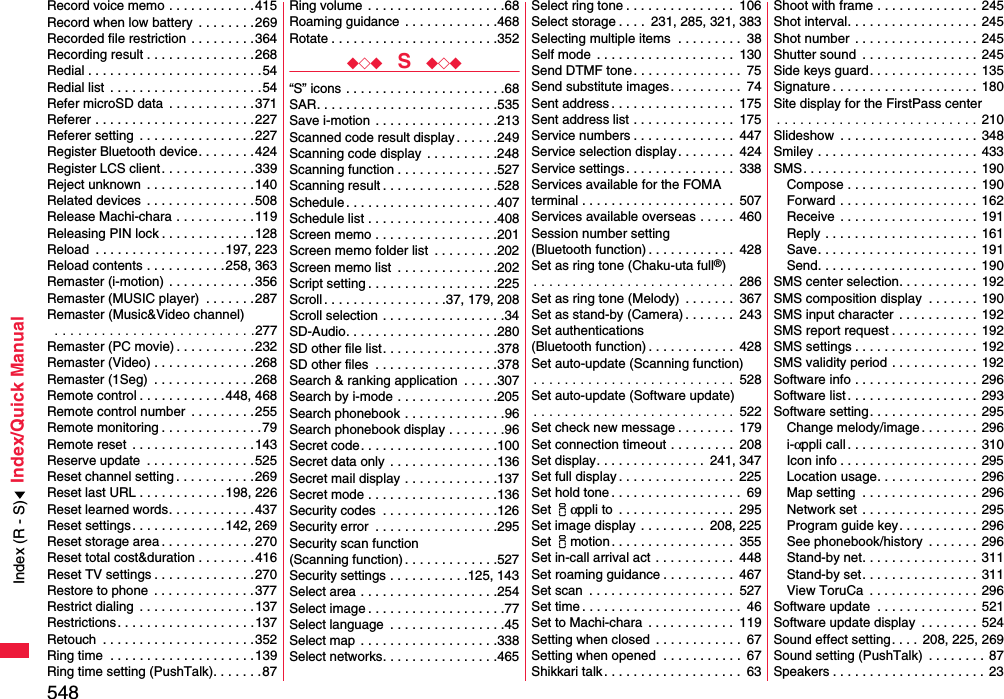 548Index/Quick ManualRecord voice memo . . . . . . . . . . . .415Record when low battery  . . . . . . . .269Recorded file restriction  . . . . . . . . .364Recording result . . . . . . . . . . . . . . .268Redial . . . . . . . . . . . . . . . . . . . . . . . .54Redial list  . . . . . . . . . . . . . . . . . . . . .54Refer microSD data  . . . . . . . . . . . .371Referer . . . . . . . . . . . . . . . . . . . . . .227Referer setting  . . . . . . . . . . . . . . . .227Register Bluetooth device. . . . . . . .424Register LCS client . . . . . . . . . . . . .339Reject unknown  . . . . . . . . . . . . . . .140Related devices  . . . . . . . . . . . . . . .508Release Machi-chara . . . . . . . . . . .119Releasing PIN lock . . . . . . . . . . . . .128Reload  . . . . . . . . . . . . . . . . . .197, 223Reload contents . . . . . . . . . . .258, 363Remaster (i-motion)  . . . . . . . . . . . .356Remaster (MUSIC player)  . . . . . . .287Remaster (Music&amp;Video channel) . . . . . . . . . . . . . . . . . . . . . . . . . .277Remaster (PC movie) . . . . . . . . . . .232Remaster (Video) . . . . . . . . . . . . . .268Remaster (1Seg)  . . . . . . . . . . . . . .268Remote control . . . . . . . . . . . .448, 468Remote control number  . . . . . . . . .255Remote monitoring . . . . . . . . . . . . . .79Remote reset  . . . . . . . . . . . . . . . . .143Reserve update  . . . . . . . . . . . . . . .525Reset channel setting . . . . . . . . . . .269Reset last URL . . . . . . . . . . . .198, 226Reset learned words. . . . . . . . . . . .437Reset settings . . . . . . . . . . . . .142, 269Reset storage area . . . . . . . . . . . . .270Reset total cost&amp;duration . . . . . . . .416Reset TV settings . . . . . . . . . . . . . .270Restore to phone  . . . . . . . . . . . . . .377Restrict dialing  . . . . . . . . . . . . . . . .137Restrictions . . . . . . . . . . . . . . . . . . .137Retouch  . . . . . . . . . . . . . . . . . . . . .352Ring time  . . . . . . . . . . . . . . . . . . . .139Ring time setting (PushTalk). . . . . . .87Ring volume  . . . . . . . . . . . . . . . . . . .68Roaming guidance  . . . . . . . . . . . . .468Rotate . . . . . . . . . . . . . . . . . . . . . . .352◆◇◆  S  ◆◇◆“S” icons . . . . . . . . . . . . . . . . . . . . . .68SAR. . . . . . . . . . . . . . . . . . . . . . . . .535Save i-motion  . . . . . . . . . . . . . . . . .213Scanned code result display. . . . . .249Scanning code display . . . . . . . . . .248Scanning function . . . . . . . . . . . . . .527Scanning result . . . . . . . . . . . . . . . .528Schedule . . . . . . . . . . . . . . . . . . . . .407Schedule list . . . . . . . . . . . . . . . . . .408Screen memo . . . . . . . . . . . . . . . . .201Screen memo folder list  . . . . . . . . .202Screen memo list  . . . . . . . . . . . . . .202Script setting . . . . . . . . . . . . . . . . . .225Scroll . . . . . . . . . . . . . . . . .37, 179, 208Scroll selection . . . . . . . . . . . . . . . . .34SD-Audio. . . . . . . . . . . . . . . . . . . . .280SD other file list. . . . . . . . . . . . . . . .378SD other files  . . . . . . . . . . . . . . . . .378Search &amp; ranking application  . . . . .307Search by i-mode . . . . . . . . . . . . . .205Search phonebook . . . . . . . . . . . . . .96Search phonebook display . . . . . . . .96Secret code. . . . . . . . . . . . . . . . . . .100Secret data only  . . . . . . . . . . . . . . .136Secret mail display . . . . . . . . . . . . .137Secret mode . . . . . . . . . . . . . . . . . .136Security codes  . . . . . . . . . . . . . . . .126Security error  . . . . . . . . . . . . . . . . .295Security scan function(Scanning function) . . . . . . . . . . . . .527Security settings . . . . . . . . . . .125, 143Select area . . . . . . . . . . . . . . . . . . .254Select image . . . . . . . . . . . . . . . . . . .77Select language  . . . . . . . . . . . . . . . .45Select map  . . . . . . . . . . . . . . . . . . .338Select networks. . . . . . . . . . . . . . . .465Select ring tone . . . . . . . . . . . . . . .  106Select storage . . . .  231, 285, 321, 383Selecting multiple items  . . . . . . . . .  38Self mode  . . . . . . . . . . . . . . . . . . .  130Send DTMF tone. . . . . . . . . . . . . . .  75Send substitute images. . . . . . . . . .  74Sent address . . . . . . . . . . . . . . . . .  175Sent address list . . . . . . . . . . . . . .  175Service numbers . . . . . . . . . . . . . .  447Service selection display. . . . . . . .  424Service settings . . . . . . . . . . . . . . .  338Services available for the FOMA terminal . . . . . . . . . . . . . . . . . . . . .  507Services available overseas . . . . .  460Session number setting (Bluetooth function) . . . . . . . . . . . .  428Set as ring tone (Chaku-uta full®). . . . . . . . . . . . . . . . . . . . . . . . . .  286Set as ring tone (Melody)  . . . . . . .  367Set as stand-by (Camera) . . . . . . .  243Set authentications (Bluetooth function) . . . . . . . . . . . .  428Set auto-update (Scanning function). . . . . . . . . . . . . . . . . . . . . . . . . .  528Set auto-update (Software update). . . . . . . . . . . . . . . . . . . . . . . . . .  522Set check new message . . . . . . . .  179Set connection timeout . . . . . . . . .  208Set display. . . . . . . . . . . . . . .  241, 347Set full display . . . . . . . . . . . . . . . .  225Set hold tone . . . . . . . . . . . . . . . . . .  69Set iαppli to  . . . . . . . . . . . . . . . .  295Set image display . . . . . . . . .  208, 225Set imotion . . . . . . . . . . . . . . . . .  355Set in-call arrival act  . . . . . . . . . . .  448Set roaming guidance . . . . . . . . . .  467Set scan  . . . . . . . . . . . . . . . . . . . .  527Set time . . . . . . . . . . . . . . . . . . . . . .  46Set to Machi-chara  . . . . . . . . . . . .  119Setting when closed  . . . . . . . . . . . .  67Setting when opened  . . . . . . . . . . .  67Shikkari talk . . . . . . . . . . . . . . . . . . .  63Shoot with frame . . . . . . . . . . . . . .  245Shot interval. . . . . . . . . . . . . . . . . .  245Shot number  . . . . . . . . . . . . . . . . .  245Shutter sound  . . . . . . . . . . . . . . . .  245Side keys guard. . . . . . . . . . . . . . .  135Signature . . . . . . . . . . . . . . . . . . . .  180Site display for the FirstPass center. . . . . . . . . . . . . . . . . . . . . . . . . . 210Slideshow  . . . . . . . . . . . . . . . . . . .  348Smiley . . . . . . . . . . . . . . . . . . . . . . 433SMS. . . . . . . . . . . . . . . . . . . . . . . . 190Compose . . . . . . . . . . . . . . . . . .  190Forward . . . . . . . . . . . . . . . . . . .  162Receive . . . . . . . . . . . . . . . . . . . 191Reply . . . . . . . . . . . . . . . . . . . . . 161Save. . . . . . . . . . . . . . . . . . . . . . 191Send. . . . . . . . . . . . . . . . . . . . . .  190SMS center selection. . . . . . . . . . .  192SMS composition display  . . . . . . .  190SMS input character  . . . . . . . . . . .  192SMS report request . . . . . . . . . . . .  192SMS settings . . . . . . . . . . . . . . . . . 192SMS validity period . . . . . . . . . . . .  192Software info . . . . . . . . . . . . . . . . . 296Software list. . . . . . . . . . . . . . . . . .  293Software setting. . . . . . . . . . . . . . .  295Change melody/image . . . . . . . . 296i-αppli call . . . . . . . . . . . . . . . . . .  310Icon info . . . . . . . . . . . . . . . . . . . 295Location usage. . . . . . . . . . . . . .  296Map setting  . . . . . . . . . . . . . . . . 296Network set . . . . . . . . . . . . . . . . 295Program guide key. . . . . . . . . . .  296See phonebook/history  . . . . . . . 296Stand-by net. . . . . . . . . . . . . . . .  311Stand-by set. . . . . . . . . . . . . . . .  311View ToruCa  . . . . . . . . . . . . . . .  296Software update  . . . . . . . . . . . . . .  521Software update display  . . . . . . . .  524Sound effect setting. . . . 208, 225, 269Sound setting (PushTalk)  . . . . . . . . 87Speakers . . . . . . . . . . . . . . . . . . . . . 23Index (R - S)
