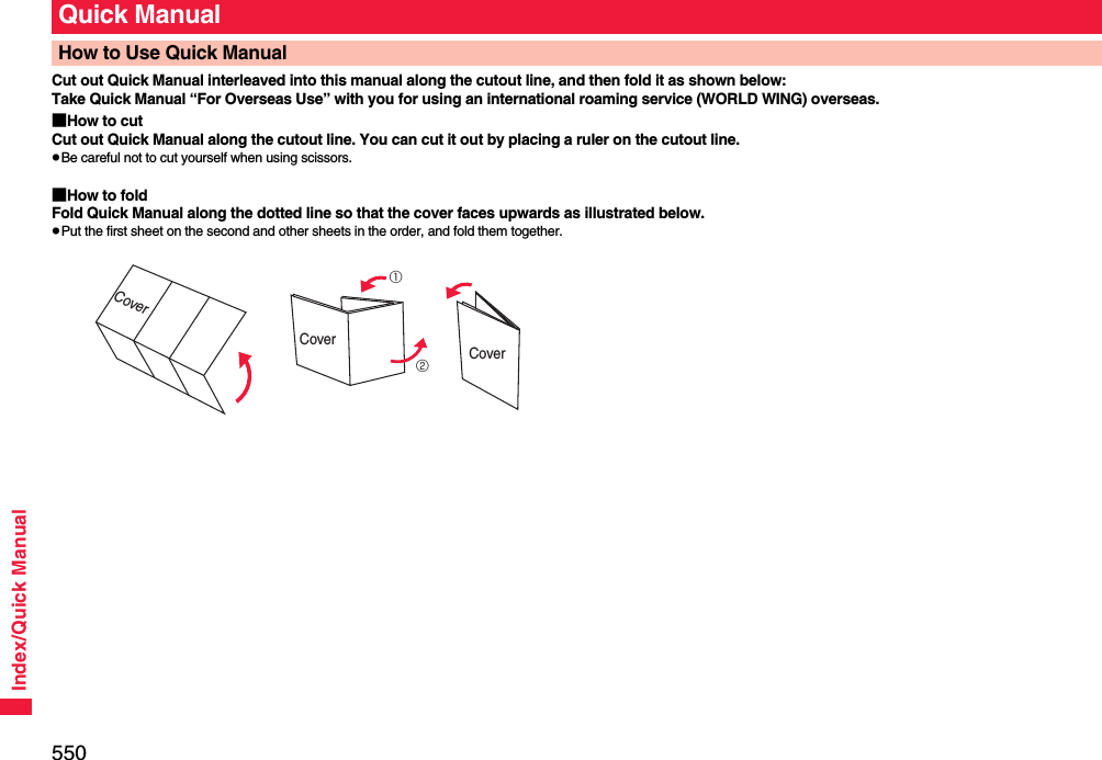 550Index/Quick ManualCut out Quick Manual interleaved into this manual along the cutout line, and then fold it as shown below:Take Quick Manual “For Overseas Use” with you for using an international roaming service (WORLD WING) overseas.■How to cutCut out Quick Manual along the cutout line. You can cut it out by placing a ruler on the cutout line.pBe careful not to cut yourself when using scissors.■How to foldFold Quick Manual along the dotted line so that the cover faces upwards as illustrated below.pPut the first sheet on the second and other sheets in the order, and fold them together.Quick ManualHow to Use Quick ManualCover①②CoverCover