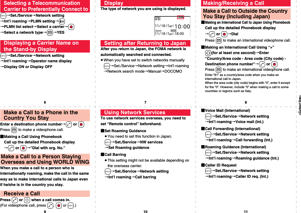 &lt;Cutout line&gt;67891011m→Set./Service→Network setting→Int’l roaming→PLMN setting→i→PLMN list select→Select a carrier→Oo→Select a network type→l→YESm→Set./Service→Network setting→Int’l roaming→Operator name display→Display ON or Display OFFSelecting a Telecommunication Carrier to Preferentially Connect toDisplaying a Carrier Name on the Stand-by DisplayThe type of network you are using is displayed.After you return to Japan, the FOMA network is automatically searched and connected.pWhen you have set to switch networks manuallym→Set./Service→Network setting→Int’l roaming→Network search mode→Manual→DOCOMODisplaySetting after Returning to Japan■Making an International Call to Japan Using PhonebookCall up the detailed Phonebook display→d or Oo→DialPress l to make an international videophone call.■Making an International Call Using “+” 0(for at least one second)→Enter “Country/Area code - Area code (City code) - Destination phone number”→d or OoPress l to make an international videophone call.Enter “81” as a country/area code when you make an international call to Japan. When the area code (city code) begins with “0”, enter it except for the “0”. However, include “0” when making a call to some countries or regions such as Italy.Making/Receiving a CallMake a Call to Outside the Country You Stay (Including Japan)Enter a destination phone number→d or OoPress l to make a videophone call.■Making a Call Using PhonebookCall up the detailed Phonebook display→d or Oo→“Dial with org. No.”When you make a call to a person who is internationally roaming, make the call in the same way as to make international calls to Japan even if he/she is in the country you stay.Press d or o when a call comes in.(For videophone call, press d, Oo or m.)Make a Call to a Phone in the Country You StayMake a Call to a Person Staying Overseas and Using WORLD WINGReceive a CallTo use network services overseas, you need to set “Remote control” beforehand.■Set Roaming GuidancepYou need to set this function in Japan.m→Set./Service→NW services→Set Roaming guidance■Call BarringpThis setting might not be available depending on the overseas carrier.m→Set./Service→Network setting→Int’l roaming→Call barringUsing Network Services ■Voice Mail (International)m→Set./Service→Network setting→Int’l roaming→Voice mail (Int.)■Call Forwarding (International)m→Set./Service→Network setting→Int’l roaming→Call forwarding (Int.)■Roaming Guidance (International)m→Set./Service→Network setting→Int’l roaming→Roaming guidance (Int.)■Caller ID Requestm→Set./Service→Network setting→Int’l roaming→Caller ID req. (Int.)