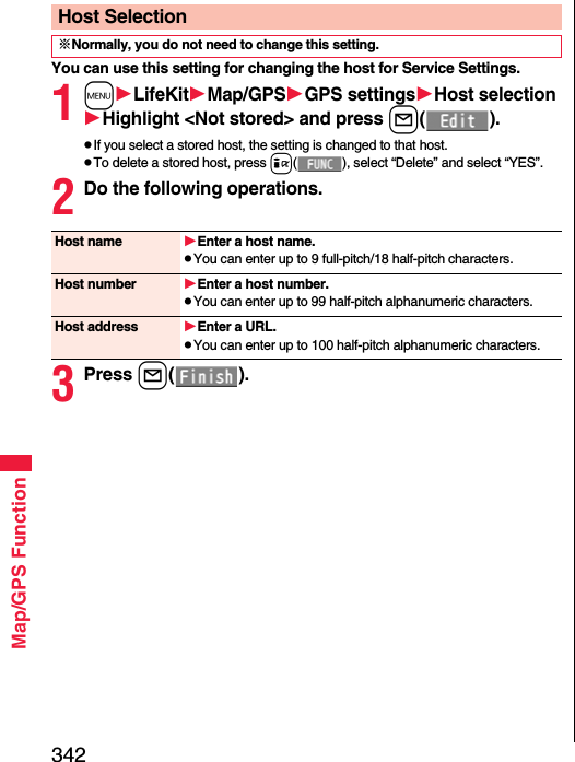 342Map/GPS FunctionYou can use this setting for changing the host for Service Settings.1mLifeKitMap/GPSGPS settingsHost selectionHighlight &lt;Not stored&gt; and press l().pIf you select a stored host, the setting is changed to that host.pTo delete a stored host, press i( ), select “Delete” and select “YES”.2Do the following operations.3Press l().Host Selection※Normally, you do not need to change this setting.Host name Enter a host name.pYou can enter up to 9 full-pitch/18 half-pitch characters.Host number Enter a host number.pYou can enter up to 99 half-pitch alphanumeric characters.Host address Enter a URL.pYou can enter up to 100 half-pitch alphanumeric characters.