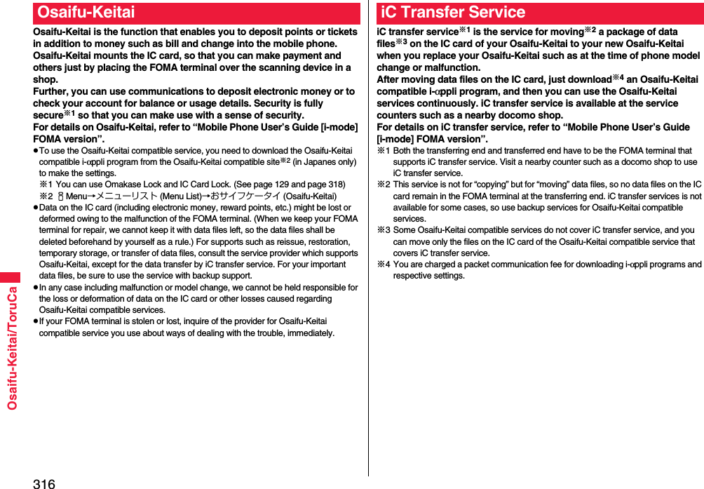 316Osaifu-Keitai/ToruCaOsaifu-Keitai is the function that enables you to deposit points or tickets in addition to money such as bill and change into the mobile phone.Osaifu-Keitai mounts the IC card, so that you can make payment and others just by placing the FOMA terminal over the scanning device in a shop.Further, you can use communications to deposit electronic money or to check your account for balance or usage details. Security is fully secure※1 so that you can make use with a sense of security.For details on Osaifu-Keitai, refer to “Mobile Phone User’s Guide [i-mode] FOMA version”.pTo use the Osaifu-Keitai compatible service, you need to download the Osaifu-Keitai compatible i-αppli program from the Osaifu-Keitai compatible site※2 (in Japanes only) to make the settings.※1 You can use Omakase Lock and IC Card Lock. (See page 129 and page 318)※2iMenu→メニューリスト (Menu List)→おサイフケータイ (Osaifu-Keitai)pData on the IC card (including electronic money, reward points, etc.) might be lost or deformed owing to the malfunction of the FOMA terminal. (When we keep your FOMA terminal for repair, we cannot keep it with data files left, so the data files shall be deleted beforehand by yourself as a rule.) For supports such as reissue, restoration, temporary storage, or transfer of data files, consult the service provider which supports Osaifu-Keitai, except for the data transfer by iC transfer service. For your important data files, be sure to use the service with backup support.pIn any case including malfunction or model change, we cannot be held responsible for the loss or deformation of data on the IC card or other losses caused regarding Osaifu-Keitai compatible services.pIf your FOMA terminal is stolen or lost, inquire of the provider for Osaifu-Keitai compatible service you use about ways of dealing with the trouble, immediately.Osaifu-KeitaiiC transfer service※1 is the service for moving※2 a package of data files※3 on the IC card of your Osaifu-Keitai to your new Osaifu-Keitai when you replace your Osaifu-Keitai such as at the time of phone model change or malfunction. After moving data files on the IC card, just download※4 an Osaifu-Keitai compatible i-αppli program, and then you can use the Osaifu-Keitai services continuously. iC transfer service is available at the service counters such as a nearby docomo shop.For details on iC transfer service, refer to “Mobile Phone User’s Guide [i-mode] FOMA version”.※1 Both the transferring end and transferred end have to be the FOMA terminal that supports iC transfer service. Visit a nearby counter such as a docomo shop to use iC transfer service.※2 This service is not for “copying” but for “moving” data files, so no data files on the IC card remain in the FOMA terminal at the transferring end. iC transfer services is not available for some cases, so use backup services for Osaifu-Keitai compatible services.※3 Some Osaifu-Keitai compatible services do not cover iC transfer service, and you can move only the files on the IC card of the Osaifu-Keitai compatible service that covers iC transfer service.※4 You are charged a packet communication fee for downloading i-αppli programs and respective settings.iC Transfer Service